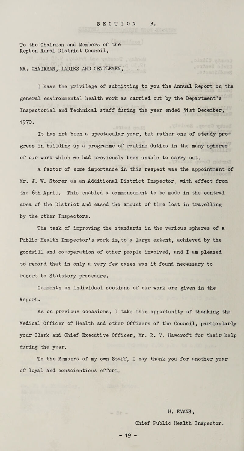 SECTION B. To the Chairman and Members of the Repton Rural District Council, MR. CHAIRMAN,. LADIES AND GENTLEMEN, I have the privilege of submitting to you the Annual Report on the general environmental health work as carried out by the Department's Inspectorial and Technical staff during the year ended 31 st December, 1970. It has not been a spectacular year, but rather one of steady pro¬ gress in building up a programme of routine duties in the many spheres of our work which we had previously been unable to carry out. A factor of some importance in this respect was the appointment of Mr. J. W. Storer as an Additional District Inspector with effect from the 6th April. This enabled a commencement to be made in the central area of the District and eased the amount of time lost in travelling by the other Inspectors. The task of improving the standards in the various spheres of a Public Health Inspector's work is, to a large extent, achieved by the goodwill and co-operation of other people involved, and I am pleased to record that in only a very few cases was it found necessary to resort to Statutory procedure. Comments on individual sections of our work are given in the Report. As on previous occasions, I take this opportunity of thanking the Medical Officer of Health and other Officers of the Council, particularly ycur Clerk and Chief Executive Officer, Mr. R. V. Hawcroft for their help during the year. To the Members of my own Staff, I say thank you for another year of loyal and conscientious effort. H. EVANS, Chief Public Health Inspector.