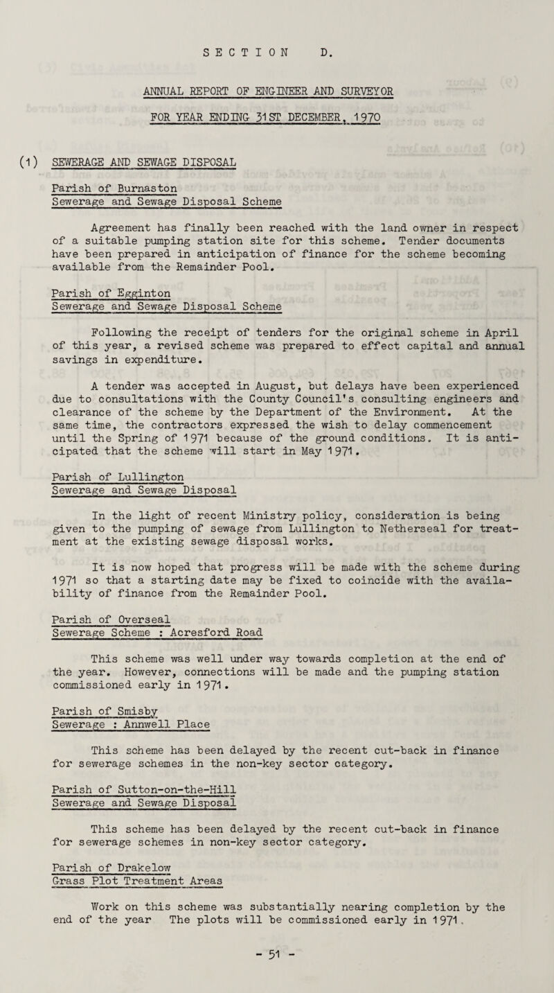 SECTION D. ANNUAL REPORT OF ENG-INEER AND SURVEYOR FOR YEAR ENDING 31 ST DECEMBER, 1970 (1) SEWERAGE AND SEWAGE DISPOSAL Parish of Burnaston Sewerage and Sewage Disposal Scheme Agreement has finally been reached with the land owner in respect of a suitable pumping station site for this scheme. Tender documents have been prepared in anticipation of finance for the scheme becoming available from the Remainder Pool. Parish of Egginton Sewerage and Sewage Disposal Scheme Following the receipt of tenders for the original scheme in April of this year, a revised scheme was prepared to effect capital and annual savings in expenditure. A tender was accepted in August, but delays have been experienced due to consultations with the County Council’s consulting engineers and clearance of the scheme by the Department of the Environment. At the same time, the contractors expressed the wish to delay commencement until the Spring of 1971 because of the ground conditions. It is anti¬ cipated that the scheme will start in May 1971. Parish of Lullington Sewerage and Sewage Disposal In the light of recent Ministry policy, consideration is being given to the pumping of sewage from Lullington to Netherseal for treat¬ ment at the existing sewage disposal works. It is now hoped that progress will be made with the scheme during 1971 so that a starting date may be fixed to coincide with the availa¬ bility of finance from the Remainder Pool. Parish of Overseal Sewerage Scheme : Acresford Road This scheme was well under way towards completion at the end of the year. However, connections will be made and the pumping station commissioned early in 1 971 . Parish of Smisby Sewerage : Annwell Place This scheme has been delayed by the recent cut-back in finance for sewerage schemes in the non-key sector category. Parish of Sutton-on-the-Hill Sewerage and Sewage Disposal This scheme has been delayed by the recent cut-back in finance for sewerage schemes in non-key sector category. Parish of Drake low G-rass Plot Treatment Areas Work on this scheme was substantially nearing completion by the end of the year The plots will be commissioned early in 1971.