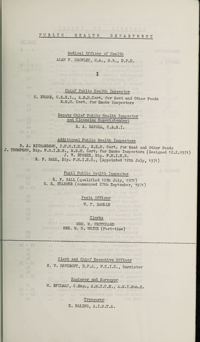 PUBLIC_HEALTH_DEPARTMENT Medical Officer of Health ALAN P. CROWLEY, M.A., M.B., D.P.H. * Chief Public Health Inspector h. EVANS, C.R.S.I., R.S.H.Cert. for Meat and Other Foods RoS.H. Cert, for Smoke Inspectors Deputy Chief Public Health Inspector and Cleansing Superintendent R. A. DAVOLL, C.R.S.I. Additional Public Health Inspectors T mxrn^ntr* ?ICHA?D^0rJ» CP«H*I-E-B* 5 ^.S.H. Cert, for Meat and Other Foods . MPSON, Dip. P.H.I.E.B., R.S.H. Cert, for Smoke Inspectors (Resigned 122 1971) J. W. STORER, Dip. P.H.I.E.B/ R. F. BALL, Dip. P.H.I.E.B., (Appointed 12th July, 1971) Pupil Puhlic Health Inspector R. F. BALL (qualified 12th July, 1971 ) G-o R. STARMER (commenced 27th September, 1971) Pests Officer W. T. RANDLE Clerks MRS. M. PRITCHARD MRS. M. E. WHITE (Part-time) Clerk and Chief Executive Officer R. V. HAWCROFT, D.P.A., F.C.I.S., Barrister Engineer and Surveyor W. SPILMAN, C.Eng., A.M.I.C.E., A.M.I.Mun.E. Treasurer E. PALING-, A.I.M.T.A.
