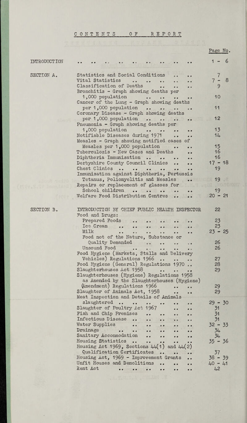 C 0 N T E N T REPORT INTRODUCTION SECTION A. SECTION B. 0 E Page No. 1 - 6 Statistics and Social Conditions .... 7 Vital Statistics .. .. .. .. .. 7 “ 8 Classification of Deaths 9 Bronchitis - G-raph showing deaths per 1,000 population .. .. .. .. 10 Cancer of the Lung - Graph showing deaths per 1,000 population . 11 Coronary Disease - Graph showing deaths per 1,000 population . 12 Pneumonia - Graph showing deaths per 1 ,000 population 13 Notifiable Diseases during 1971 •• •• 14 Measles - Graph showing notified cases of Measles per 1,000 population .. .. 15 Tuberculosis - New Cases and Deaths .. l6 Diphtheria Immunisation .. . 16 Derbyshire County Council Clinics .. .. 17 ~ 18 Chest Clinics. .. 19 Immunisation against Diphtheria, Pertussis Tetanus, Poliomyelitis and Measles .. 19 Repairs or replacement of glasses for School children . 19 Welfare Food Distribution Centres .. .. 20-21 INTRODUCTION BY CHIEF PUBLIC HEALTH INSPECTOR 22 Food and Drugs: Prepared Foods . 23 Ice Cream . 23 Milk .. .. 23-25 Food not of the Nature, Substance or Quality Demanded .. . 26 Unsound Food .. . , .. 26 Food Hygiene (Markets, Stalls and Delivery Vehicles) Regulations 1966 27 Food Hygiene (General) Regulations 1970 .. 28 Slaughterhouses Act 1958 29 Slaughterhouses (Hygiene) Regulations 1958 as Amended by the Slaughterhouses (Hygiene) (Amendment) Regulations 1966 .. .. 29 Slaughter of Animals Act, 1958 .. .. 29 Meat Inspection and Details of Animals slaughtered. 29-30 Slaughter of Poultry Act 1 967 •• •• 31 Fish and Chip Premises . 31 Infectious Disease. 31 Water Supplies 32-33 Drainage 34 Sanitary Accommodation . 34 Housing Statistics .. .. .. 35 - 36 Housing Act 1969, Sections 44(l) and 44(2) Qualification Certificates . 37 Housing Act, 1969 - Improvement Grants .. 38-39 Unfit Houses and Demolitions. 40 - 41 Rent Act 42