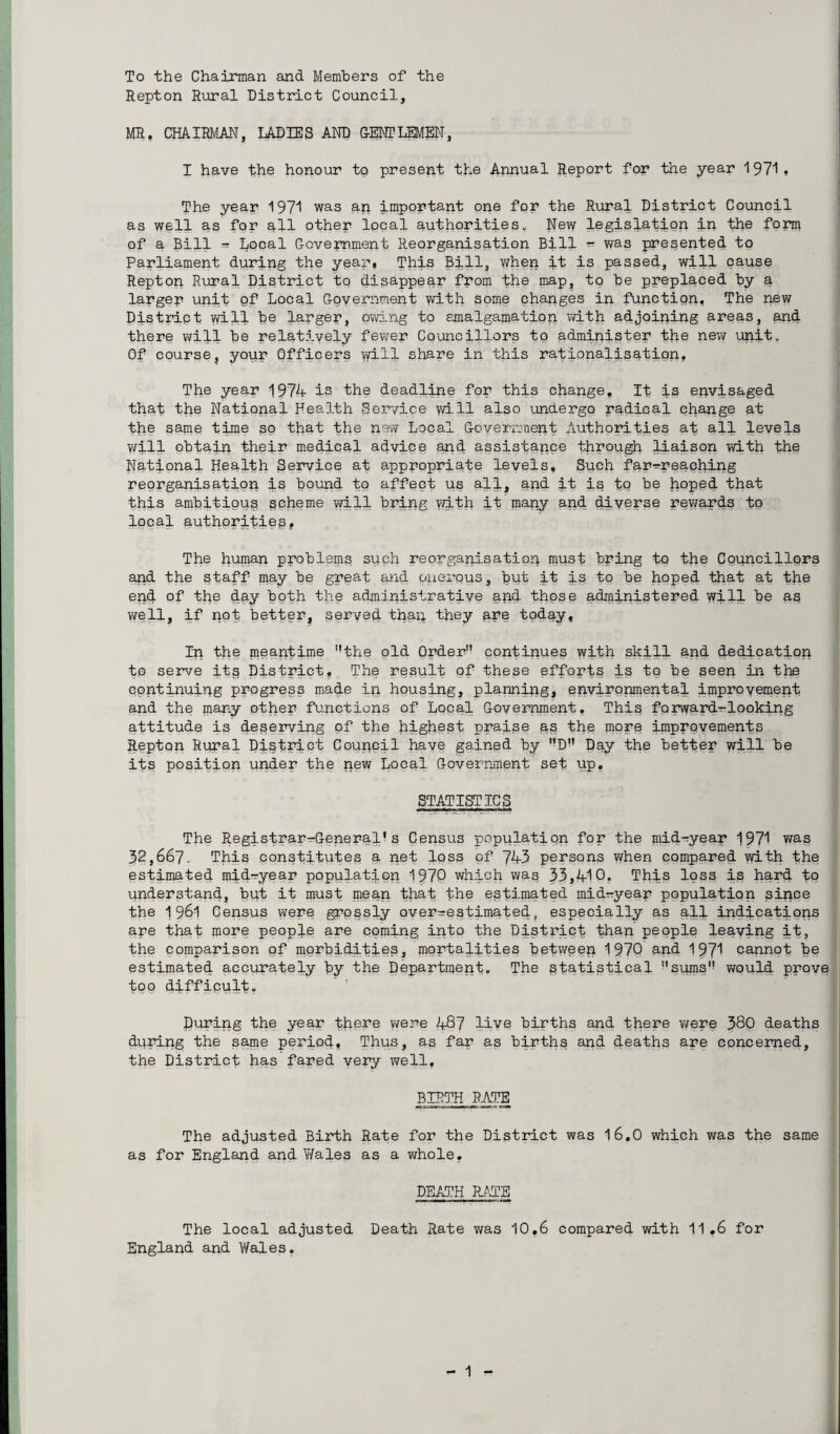 To the Chairman and Members of the Repton Rural District Council, MR. CHAIRMAN, LADIES AND GENTLEMEN, I have the honour to present the Annual Report for the year 1971* The year 1971 was an important one fpp the Rural District Council as well as for all other local authorities., New legislation in the form of a Bill - Local Government Reorganisation Bill - was presented to Parliament during the year, This Bill, when it is passed, will cause Repton Rural District to disappear from the map, to he preplaced by a larger unit of Local Government with some changes in function. The new District will be larger, owing to amalgamation with adjoining areas, and there will be relatively fewer Councillors to administer the new unit. Of course, your Officers will share in this rationalisation, The year 1974 is the deadline for this change. It is envisaged that the National Health Service will also undergo radical change at the same time so that the new Local Government Authorities at all levels Will obtain their medical advice and assistance through liaison with the National Health Service at appropriate levels. Such far-reaching reorganisation is bound to affect us all, and it is tb be hoped that this ambitious scheme will bring with it many and diverse rewards to local authorities. The human problems such reorganisation must bring to the Councillors apd the staff may be great and onerous, but it is tq be hoped that at the end of the day both the administrative and those administered will be aq well, if not better, served than they are today. In the meantime the old Order continues with shill and dedication to serve its District, The result of these efforts is to be seen in the continuing progress made ip housing, planning, environmental improvement and the many other functions of Local Government, This forward-looking attitude is deserving of the highest praise as the more improvements Repton Rural District Council have gained by D Day the better will be its position under the new Local Government set up, STATISTICS The Registrar-General’s Census population for the mid-year 1971 was 32,667. This constitutes a net loss of 743 persons when compared with the estimated mid-year population 1970 which was 33,410. This loss is hard to understand, but it must mean that the estimated mi dr-year population since the 1961 Census were grossly over-estimated, especially as all indications ape that more people are coming into the Distract than people leaving it, the comparison of morbidities, mortalities between 1970 and 197* cannot be estimated accurately by the Department. The statistical sums would prove too difficult. During the year there were 487 live births and there were 380 deaths during the same period. Thus, as far as births and deaths are concerned, the District has fared very well, BIRTH RATE The adjusted Birth Rate for the District was 16.0 which was the same as for England and Wales as a whole, DEATH RATE The local adjusted Death Rate was 10,6 compared with 11,6 for England and Wales.