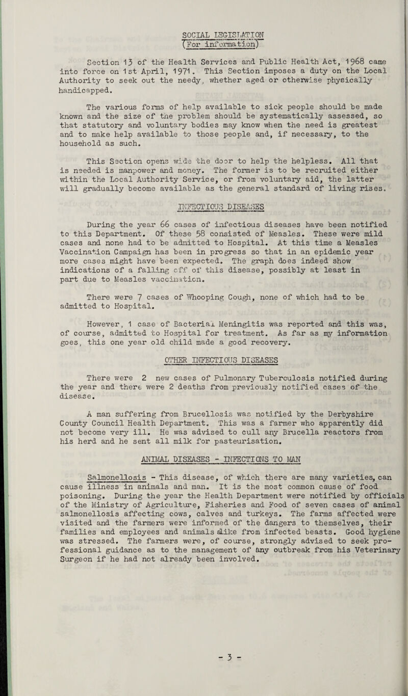 SOCIAL LEG-ISLATION TFor information) Section 13 of* the Health Services and Public Health Act, 1 968 came into force on 1st April, 1971. This Section imposes a duty on the Local Authority to seek out the needy, whether aged or otherwise physically handicapped. The various forms of help available to sick people should be made known and the size of tne problem should be systematically assessed, so that statutory and voluntary bodies may know when the need is greatest and to make help available to those people and, if necessary, to the household as such. This Section opens wide the door to help the helpless. All that is needed is manpower and money. The former is to be recruited either within the Local Authority Service, or from voluntary aid, the latter will gradually become available as the general standard of living rises. INFECTIOUS DISEASES During the year 66 cases of infectious diseases have been notified to this Department. Of these 58 consisted of Measles. These were mild cases and none had to be admitted to Hospital. At this time a Measles Vaccination Campaign has been in progress so that in an epidemic year more cases might have been expected. The graph does indeed show indications of a falling off of this disease, possibly at least in part due to Measles vaccination. There were 7 cases of Y/hooping Cough, none of which had to be admitted to Hospital. However. 1 case of Bacterial Meningitis was reported and this was, of course, admitted to Hospital for treatment. As far as my information goes, this one year old child made a good recovery. OTHER INFECTIOUS PICEASES There were 2 new cases of Pulmonary Tuberculosis notified during the year and there were 2 deaths from previously notified cases of the disease. A man suffering from Brucellosis was notified by the Derbyshire County Council Health Department. This was a farmer who apparently did not become very ill. He was advised to cull any Brucella reactors from his herd and he sent all milk for pasteurisation. ANIMAL DISEASES - INFECTIONS TO MAN Salmonellosis - This disease, of which there are many varieties, can cause illness in animals and man. It is the most common cause of food poisoning. During the year the Health Department were notified by officials of the Ministry of Agriculture, Fisheries and Food of seven cases of animal salmonellosis affecting cows, calves and turkeys. The farms affected were visited and the farmers were informed of the dangers to themselves, their families and employees and animals aLike from infected beasts. Good hygiene was stressed. The farmers were, of course, strongly advised to seek pro¬ fessional guidance as to the management of hny outbreak from his Veterinary Surgeon if he had not already been involved.