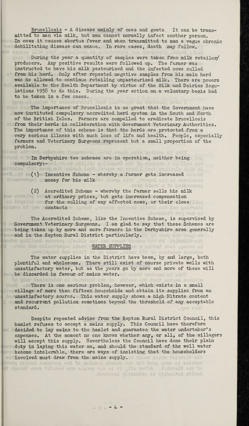 Brucellosis - A disease mainly of cows and goats. It can be trans¬ mitted to man via milk, but man cannot normally infect another person. In cows it causes abortus fever and when transmitted to man a vague chronic debilitating disease can ensue. In rare cases, death .may follow. During the year a quantity of samples were taken from milk retailer/ producers. Any positive results were followed up. The farmer was instructed to have his milk pasteurised and the infected cows culled from his herd. Only after repeated negative samples from his main herd was he allowed to continue retailing unpasteurised milk. There are powers available to the Health Department by virtue of the Milk and Dairies Regu¬ lations 1958 to do this. During the year action on a voluntary basis had to be taken in a few cases. The importance of Brucellosis is so great that the Government have now instituted compulsory accredited herd system in the South and North of the British Isles. Farmers are compelled to eradicate Brucellosis from their herds in collaboration with Government Veterinary Authorities. The importance of this scheme is that the herds are protected from a very serious illness with much loss of life and health. People, especially farmers and Veterinary Surgeons represent but a small proportion of the problem. In Derbyshire two schemes are in operation, neither being compulsory:- (1) Incentive Scheme - whereby a farmer gets increased money for his milk (2) Accredited Scheme - whereby the farmer sells his milk at ordinary prices, but gets increased compensation for the culling of any affected cows, or their close contacts The Accredited Scheme, like the Incentive Scheme, is supervised by Government Veterinary Surgeons. I am glad to say that these Schemes are being taken up by more and more farmers in the Derbyshire area generally and in the Repton Rural District particularly. WATER SUPPLIES The water supplies in the District have been, by and large, both plentiful and wholesome. There still exist of course private wells with unsatisfactory water, but as the years go by more and more of these will be discarded in favour of mains water. There is one serious problem, however, which exists in a small village of more than fifteen households and obtain its supplies from an unsatisfactory source. This water supply shows a high Nitrate content and recurrent pollution sometimes beyond the threshold of any acceptable standard. Despite repeated advice from the Repton Rural District Council, this hamlet refuses to accept a mains supply. This Council have therefore decided to lay mains to the hamlet and guarantee the water undertaker’s expenses. At the moment no one knows whether any, or all, of the villagers will accept this supply. Nevertheless the Council have done their plain duty in laying this water on, and should the standard of the well water become intolerable, there are ways of insisting that the householders involved must draw from the mains supply.