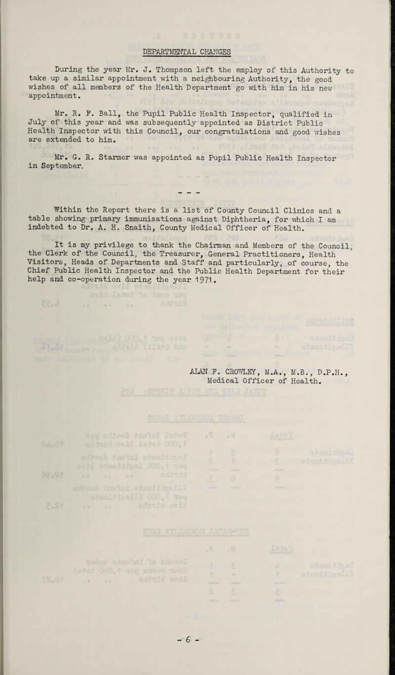 DEPARTMENTAL CHANGES During the year Mr. J. Thompson left the employ of this Authority to take up a similar appointment with a neighbouring Authority, the good wishes of all members of the Health Department go with him in his new appointment. Mr. R. F. Ball, the Pupil Public Health Inspector, qualified in July of this year and was subsequently appointed as District Public Health Inspector with this Council, our congratulations and good wishes are extended to him. Mr. G. R. Starmer was appointed as Pupil Public Health Inspector in September. Within the Report there is a list of County Council Clinics and a table showing primary immunisations against Diphtheria, for which I am indebted to Dr. A. H. Snaith, County Medical Officer of Health. It is my privilege to thank the Chairman and Members of the Council, the Clerk of the Council, the Treasurer, General Practitioners, Health Visitors, Heads of Departments and Staff and particularly, of course, the Chief Public Health Inspector and the Public Health Department for their help and co-operation during the year 1971. ALAN F. CROWLEY, M.A., M.B., D.P.H., Medical Officer of Health.