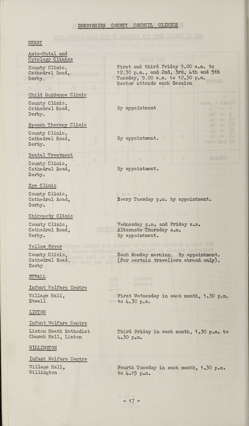 DERBYSHIRE COUNTY COUNCIL CLINICS DERBY Ante-Natal and Cytology Clinics County Clinic, Cathedral Road, Derby, First and third Friday 9*00 a.m. to 12,30 p.m., and 2nd, 3rd, 4th and 3th Tuesday, 9-00 a.m. to 12.30 p.m. Doctor attends each Session Child Guidance Clinic County Clinic, Cathedral Road, Derby. By appointment Speech Therapy Clinic County Clinic, Cathedral Road, Derby. By appointment. Dental Treatment County Clinic, Cathedral Road, Derby. By appointment. Eye Clinic County Clinic, Cathedral Road, Derby. E/ery Tuesday p.m. by appointment. Chiropody Clinic County Clinic, Cathedral Road, Derby. Wednesday p.m. and Friday a.m. Alternate Thursday a.m. By appointment. Yellow Fever County Clinic, Cathedral Road, Derby. Each Monday morning. By appointment. (For certain travellers abroad only). ETWALL Infant Welfare Centre Village Hall, Etwall First Wednesday in each month, 1.30 p.m. to 4.30 p.m. LINTON Infant Welfare Centre Linton Heath Methodist Church Hall, Linton Third Friday in each month, 1.30 p.m. to 4.30 p.m. WELLINGTON Infant Welfare Centre Village Hall, Willington Fourth Tuesday in each month, 1.30 p.m. to 4.15 p.m.
