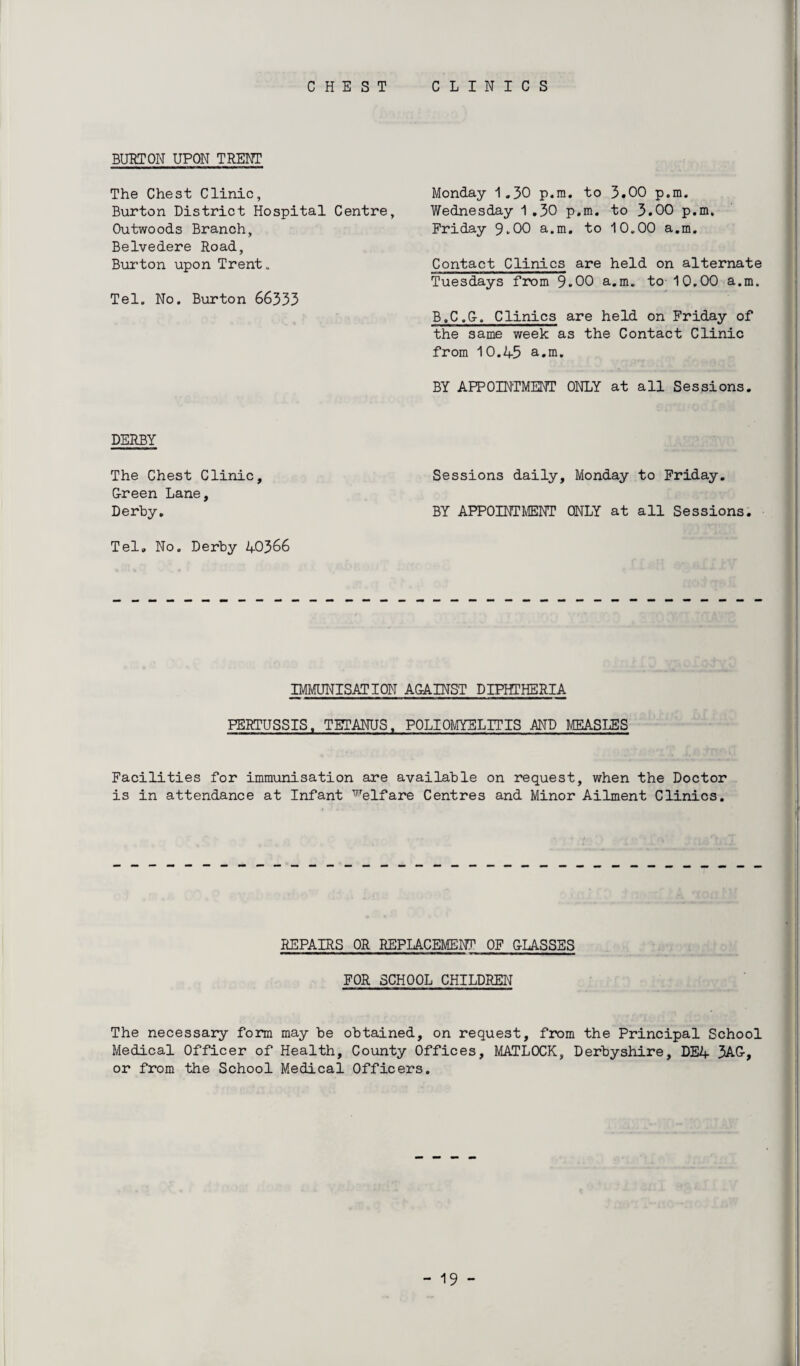 CHEST CLINICS BURTON UPON TRENT The Chest Clinic, Burton District Hospital Centre, Outwoods Branch, Belvedere Road, Burton upon Trent. Tel. No. Burton 66333 DERBY The Chest Clinic, G-reen Lane, Derby. Tel. No. Derby 40366 Monday 1.30 p.m. to 3.00 p.m. Wednesday 1 .30 p.m. to 3.00 p.m, Friday 9-00 a.m. to 10.00 a.m. Contact Clinics are held on alternate Tuesdays from 9.00 a.m. to 10.00 a.m. B.C.G-. Clinics are held on Friday of the same week as the Contact Clinic from 10.45 a.m. BY APPOINTMENT ONLY at all Sessions. Sessions daily, Monday to Friday. BY APPOINTMENT ONLY at all Sessions. IMMUNISATION AGAINST DIPHTHERIA PERTUSSIS. TETANUS. POLIOMYELITIS AND MEASLES Facilities for immunisation are available on request, when the Doctor is in attendance at Infant Welfare Centres and Minor Ailment Clinics. REPAIRS OR REPLACEMENT OF GLASSES FOR SCHOOL CHILDREN The necessary form may be obtained, on request, from the Principal School Medical Officer of Health, County Offices, MATLOCK, Derbyshire, DE4 3AG-, or from the School Medical Officers.