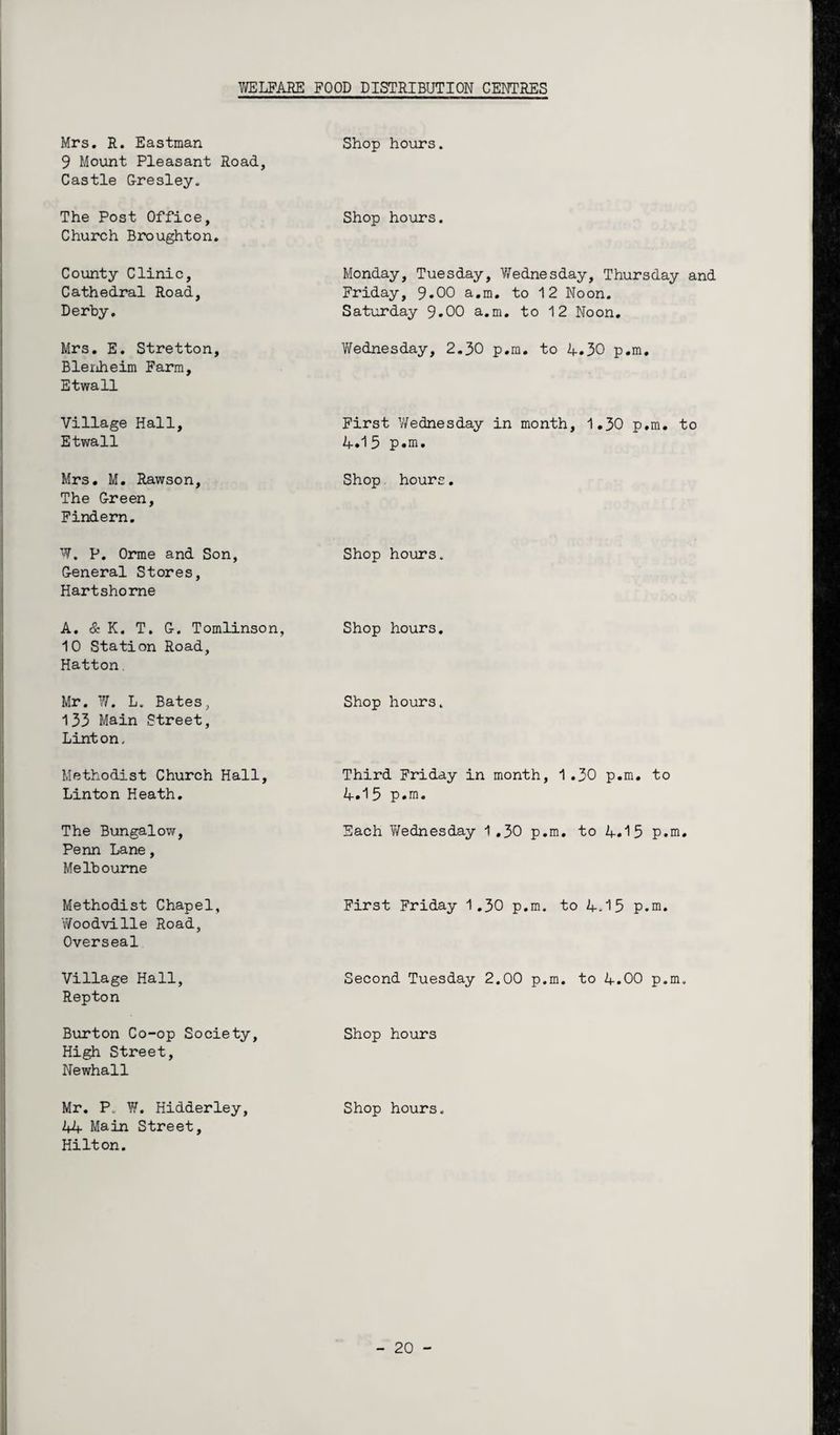 Mrs. R. Eastman 9 Mount Pleasant Road, Castle Gresley. Shop hours. The Post Office, Church Broughton. Shop hours. County Clinic, Cathedral Road, Derby. Monday, Tuesday, Wednesday, Thursday and Friday, 9*00 a.m. to 12 Noon. Saturday 9.00 a.m. to 12 Noon. Mrs. E. Stretton, Blenheim Farm, Etwall Wednesday, 2.30 p.m. to 4.30 p.m. Village Hall, Etwall First Wednesday in month, 1.30 p.m. to 4.1 5 p.m. Mrs. M. Rawson, The Green, Findern. Shop hours. W. P. Orme and Son, General Stores, Hartshorne Shop hours. A. & K. T. G. Tomlinson, 10 Station Road, Hatton. Shop hours. Mr. W. L. Bates, 133 Main Street, Linton, Shop hours. Methodist Church Hall, Linton Heath. Third Friday in month, 1.30 p.m. to 4.15 p.m. The Bungalow, Penn Lane, Melbourne Each Y/ednesday 1 .30 p.m. to 4.15 p.m. Methodist Chapel, Woodville Road, Overseal First Friday 1.30 p.m. to 4.15 p.m. Village Hall, Repton Second Tuesday 2.00 p.m. to 4.00 p.m. Burton Co-op Society, High Street, Newhall Shop hours Mr. P. W. Hidderley, 44 Main Street, Hilton. Shop hours.
