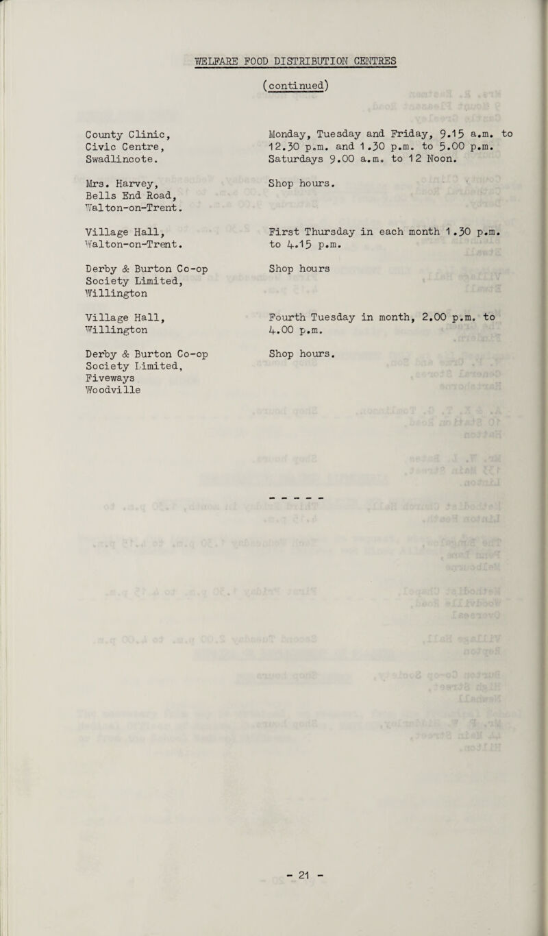 (continued) County Clinic, Civic Centre, Swadlincote. Monday, Tuesday and Friday, 9.15 a.m. to 12.30 p.m. and 1.30 p.m. to 5.00 p.m. Saturdays 9*00 a.m, to 12 Noon. Mrs. Harvey, Bells End Road, Walton-on-Trent. Shop hours. Village Hall, Walton-on-Trent. First Thursday in each month 1.30 p.m. to 4.15 p.m. Derby & Burton Co-op Society Limited, Willington Shop hours Village Hall, Willington Fourth Tuesday in month, 2.00 p.m. to 4.00 p.m. Derby & Burton Co-op Society Limited, Fiveways Woodville Shop hours.