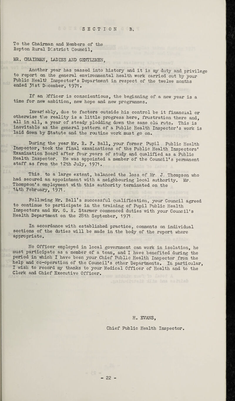 SECTION B. To the Chairman and Members of the Repton Rural District Council, MR. CHAIRMAN, LADIES AND GENTLEMEN, Another year has passed into history and it is my duty and privilege to report on the general environmental health work carried out by your Public Health Inspector’s Department in respect of the twelve months ended 31st December, 1971. If an Officer is conscientious, the beginning of a new year is a time for new ambition, new hope and new programmes. Invarj ably, due to factors outside his control be it financial or otherwise the reality is a little progress here, frustration there and, all in all, a year of steady plodding down the same old. ruts. This is inevitable as the general pattern of a Public Health Inspector's v/ork is laid down by Statute and the routine work must go on. During the year Mr. R. F. Ball, your former Pupil Public Health Inspector, took the final examinations of the Public Health Inspectors' Examination Board after four years of study and qualified as a Public Health Inspector. He was appointed a member of the Council's permanent staff as from the 12th July, 1971. This, to a large extent, balanced the loss of Mr. J„ Thompson who had secured an appointment with a neighbouring local authority. Mr. Thompson's employment with this authority terminated on the 14-th February, 1 971 - Following Mr. Ball's successful qualification, your Council agreed to continue to participate in the training of Pupil Public Health Inspectors and Mr. G. R. Starmer commenced duties with your Council's Health Department on the 28th September, 1971 In accordance with established practice, comments on individual sections of the duties will be made in the body of the report where appropriate. No Officer employed in local government can work in isolation, he must participate as a member of a team, and I have benefited during the period in which I have been your Chief Public Health Inspector from the help and co-operation of the Council's other Departments. In particular, I wish to record my thanks to your Medical Officer of Health and to the Clerk and Chief Executive Officer. H. EVANS, Chief Public Health Inspector.