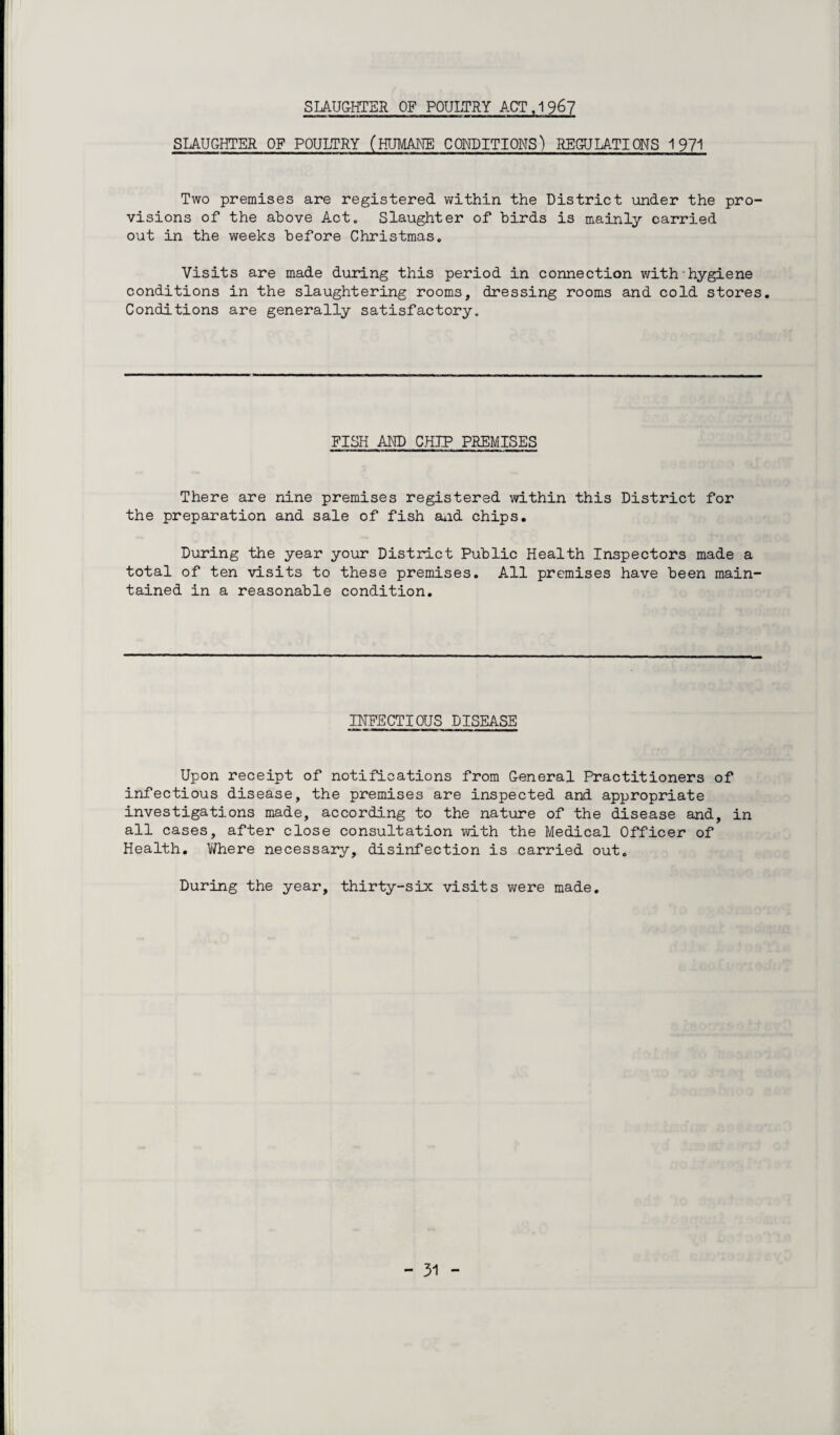 SLAUGHTER OF POULTRY ACT ,1 967 SLAUGHTER OF POULTRY (HUMANE CONDITIONS) REGULATIONS 1971 Two premises are registered within the District under the pro¬ visions of the above Act. Slaughter of birds is mainly carried out in the weeks before Christmas. Visits are made during this period in connection with hygiene conditions in the slaughtering rooms, dressing rooms and cold stores. Conditions are generally satisfactory., FISH AND CHIP PREMISES There are nine premises registered within this District for the preparation and sale of fish and chips. During the year your District Public Health Inspectors made a total of ten visits to these premises. All premises have been main¬ tained in a reasonable condition. INFECTIOUS DISEASE Upon receipt of notifications from General Practitioners of infectious disease, the premises are inspected and appropriate investigations made, according to the nature of the disease and, in all cases, after close consultation with the Medical Officer of Health. Where necessary, disinfection is carried out. During the year, thirty-six visits were made.