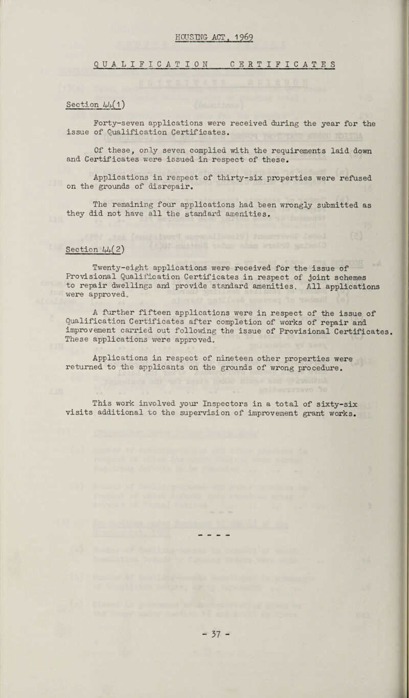QUALIFICATION CERTIFICATES Section iUt-(l ) Forty-seven applications were received during the year for the issue of Qualification Certificates. Of these, only seven complied with the requirements laid down and Certificates were issued in respect of these. Applications in respect of thirty-six properties were refused on the grounds of disrepair. The remaining four applications had been wrongly submitted as they did not have all the standard amenities. Section Ah( 2) Twenty-eight applications were received for the issue of Provisional Qualification Certificates in respect of joint schemes to repair dwellings and provide standard amenities. All applications were approved. A further fifteen applications were in respect of the issue of Qualification Certificates after completion of works of repair and improvement carried out following the issue of Provisional Certificates. These applications were approved. Applications in respect of nineteen other properties were returned to the applicants on the grounds of wrong procedure. This work involved your Inspectors in a total of sixty-six visits additional to the supervision of improvement grant works.