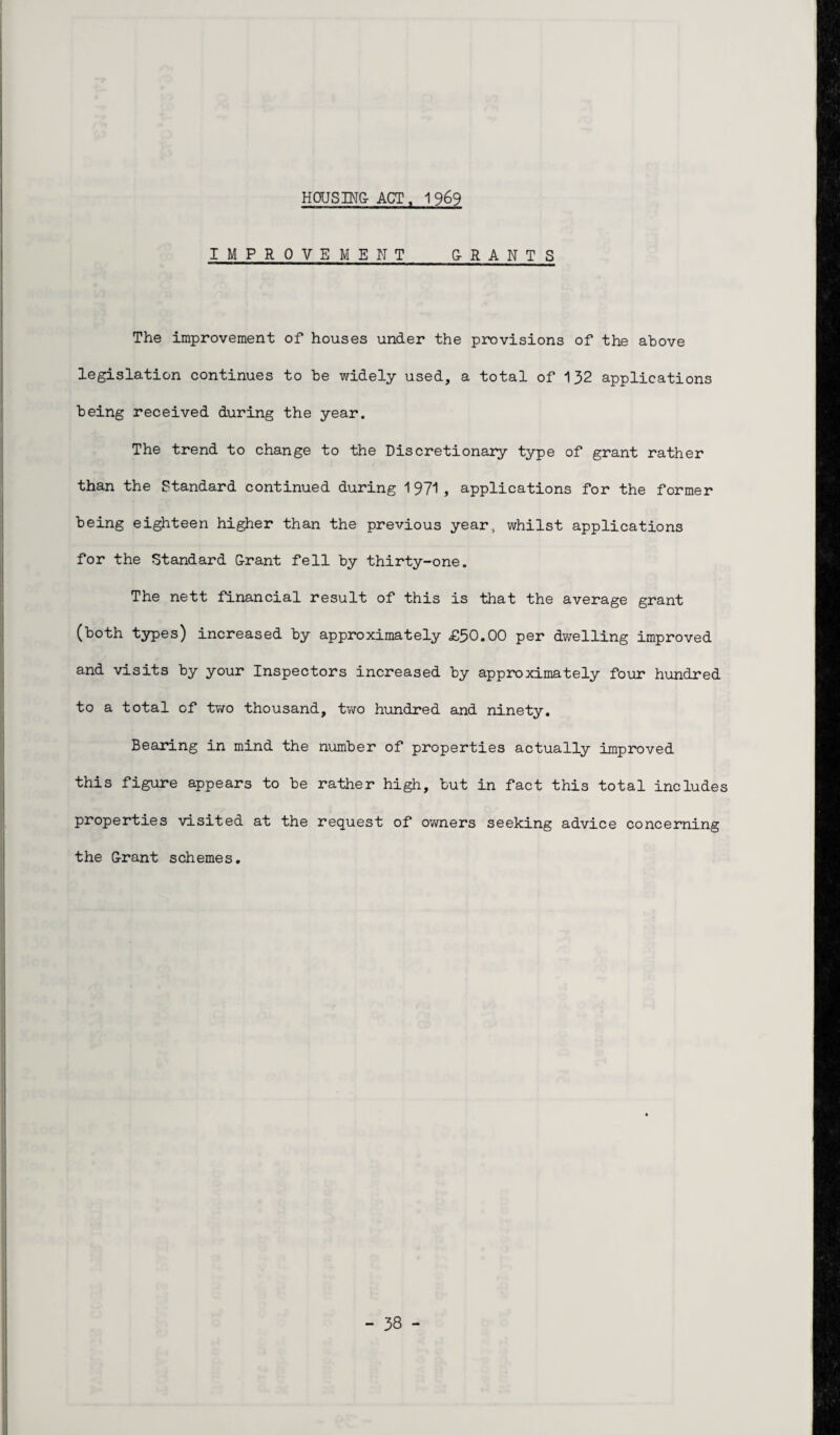 IMPROVEMENT G-RANTS The improvement of houses under the provisions of the above legislation continues to be widely used, a total of 132 applications being received during the year. The trend to change to the Discretionary type of grant rather than the Standard continued during 1971, applications for the former being eighteen higher than the previous year, whilst applications for the Standard G-rant fell by thirty-one. The nett financial result of this is that the average grant (both types) increased by approximately £30.00 per dwelling improved and visits by your Inspectors increased by approximately four hundred to a total of two thousand, two hundred and ninety. Bearing in mind the number of properties actually improved this figure appears to be rather high, but in fact this total includes properties visited at the request of owners seeking advice concerning the G-rant schemes.