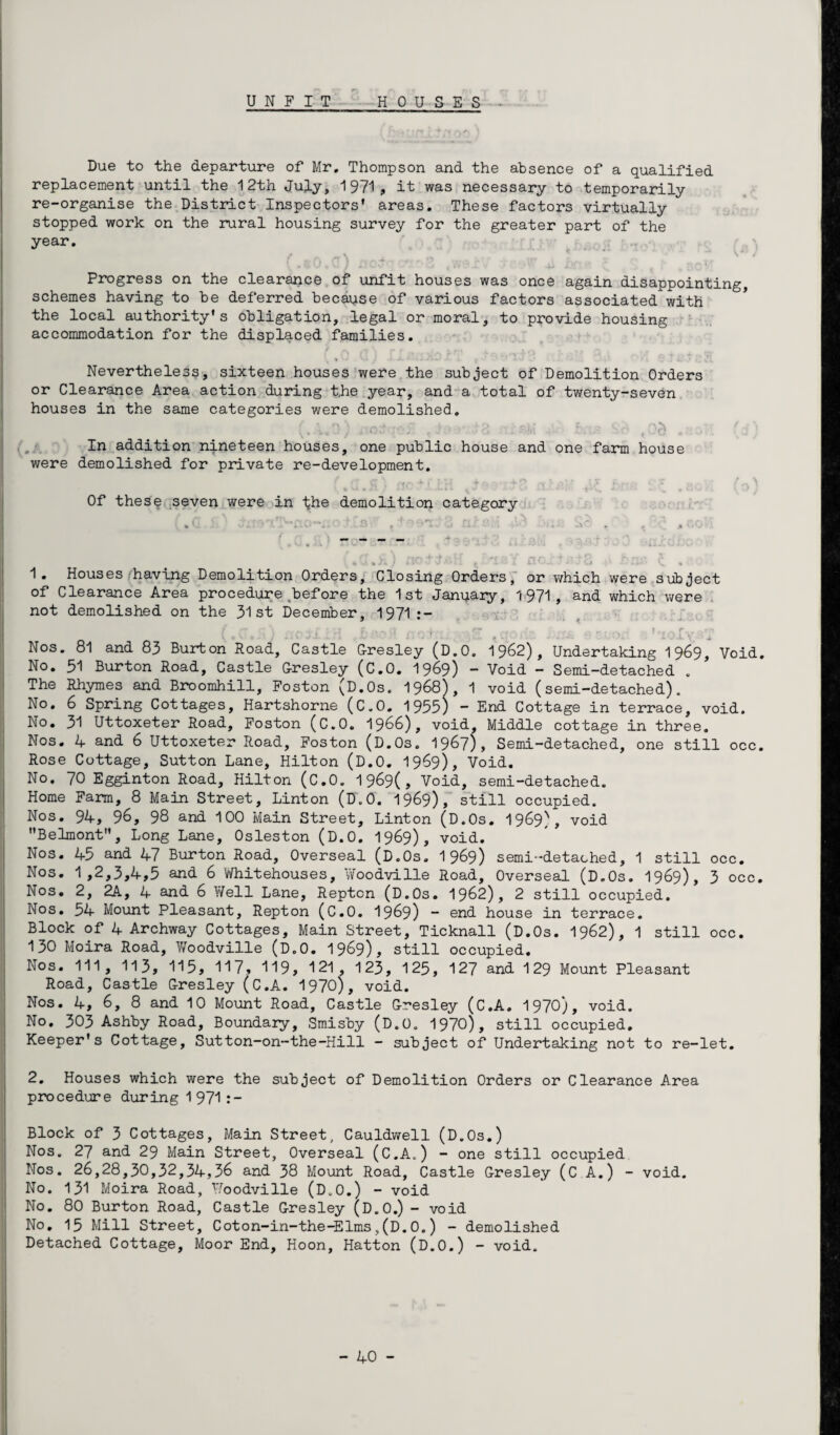 Due to the departure of Mr. Thompson and the absence of a qualified replacement until the 12th July, 1971, it was necessary to temporarily re-organise the District Inspectors' areas. These factors virtually stopped work on the rural housing survey for the greater part of the year. «■ • • 4 Progress on the clearance of unfit houses was once again disappointing, schemes having to be deferred because of various factors associated with the local authority's obligation, legal or moral, to provide housing accommodation for the displaced families. Nevertheless, sixteen houses were the subject of Demolition Orders or Clearance Area action during t.he year, and a total of twenty-seven houses in the same categories were demolished. In addition nineteen houses, one public house and one farm house were demolished for private re-development. Of these seven were in the demolition category 4 U « /I y 1 4»' •» v **l. f>' X i 14' k % 1. Houses having Demolition Orders, Closing Orders, or which were subject of Clearance Area procedure before the 1st January, 1971, and which were not demolished on the 31 st December, 1971:- ( C ' i -J Brofl r- r,+f* -*qr c#,-, 0 r.• o ?,toXvr,r Nos. 81 and 83 Burton Road, Castle G-resley (D.O. 1962), Undertaking 1969, Void. No. 51 Burton Road, Castle G-resley (C.O. 1969) — Void - Semi-detached . The Rhymes and Broomhill, Foston (D.Os. 1968), 1 void (semi-detached). No. 6 Spring Cottages, Hartshorne (C.O. 1955) ** End Cottage in terrace, void. No. 31 Uttoxeter Road, Foston (C.O. 1966), void. Middle cottage in three. Nos. 4 and 6 Uttoxeter Road, Foston (D.Os. 1967), Semi-detached, one still occ. Rose Cottage, Sutton Lane, Hilton (D.O. 1969), Void. No. 70 Egginton Road, Hilton (C.O. 1969(, Void, semi-detached. Home Farm, 8 Main Street, Linton (D.O. 1969), still occupied. Nos. 94, §6, 98 and 100 Main Street, Linton (D.Os. 1969), void Belmont, Long Lane, Osleston (D.O. 1969), void. Nos. 45 and 47 Burton Road, Overseal (D.Os. 1 969) semi-detached, 1 still occ. Nos. 1,2,3,4,5 and 6 YYhitehouses, Woodville Road, Overseal (D.Os. 1969), 3 occ. Nos. 2, 2A, 4 and 6 Well Lane, Repton (D.Os. 1962), 2 still occupied. Nos. 54 Mount Pleasant, Repton (C.O. 1969) ~ end house in terrace. Block of 4 Archway Cottages, Main Street, Ticknall (D.Os. 1962), 1 still occ. 130 Moira Road, Vfoodville (D.O. 1969), still occupied. Nos. Ill, 113, 115, 117, 119, 121, 123, 125, 127 and 129 Mount Pleasant Road, Castle G-resley (C.A. 1970), void. Nos. 4, 6, 8 and 10 Mount Road, Castle G-resley (C.A. 1970), void. No. 303 Ashby Road, Boundary, Smisby (D.O. 1970), still occupied. Keeper's Cottage, Sutton-on-the-Hill - subject of Undertaking not to re-let. 2. Houses which were the subject of Demolition Orders or Clearance Area procedure during 1 971 :- Block of 3 Cottages, Main Street, Cauldwell (D.Os.) Nos. 27 and 29 Main Street, Overseal (C.A.) - one still occupied Nos. 26,28,30,32,34,36 and 38 Mount Road, Castle G-resley (C A.) - void. No. 131 Moira Road, Foodville (D.O.) - void No. 80 Burton Road, Castle G-resley (D.O.) - void No. 13 Mill Street, Coton-in-the-Elms,(D.0.) - demolished Detached Cottage, Moor End, Hoon, Hatton (D.O.) - void.