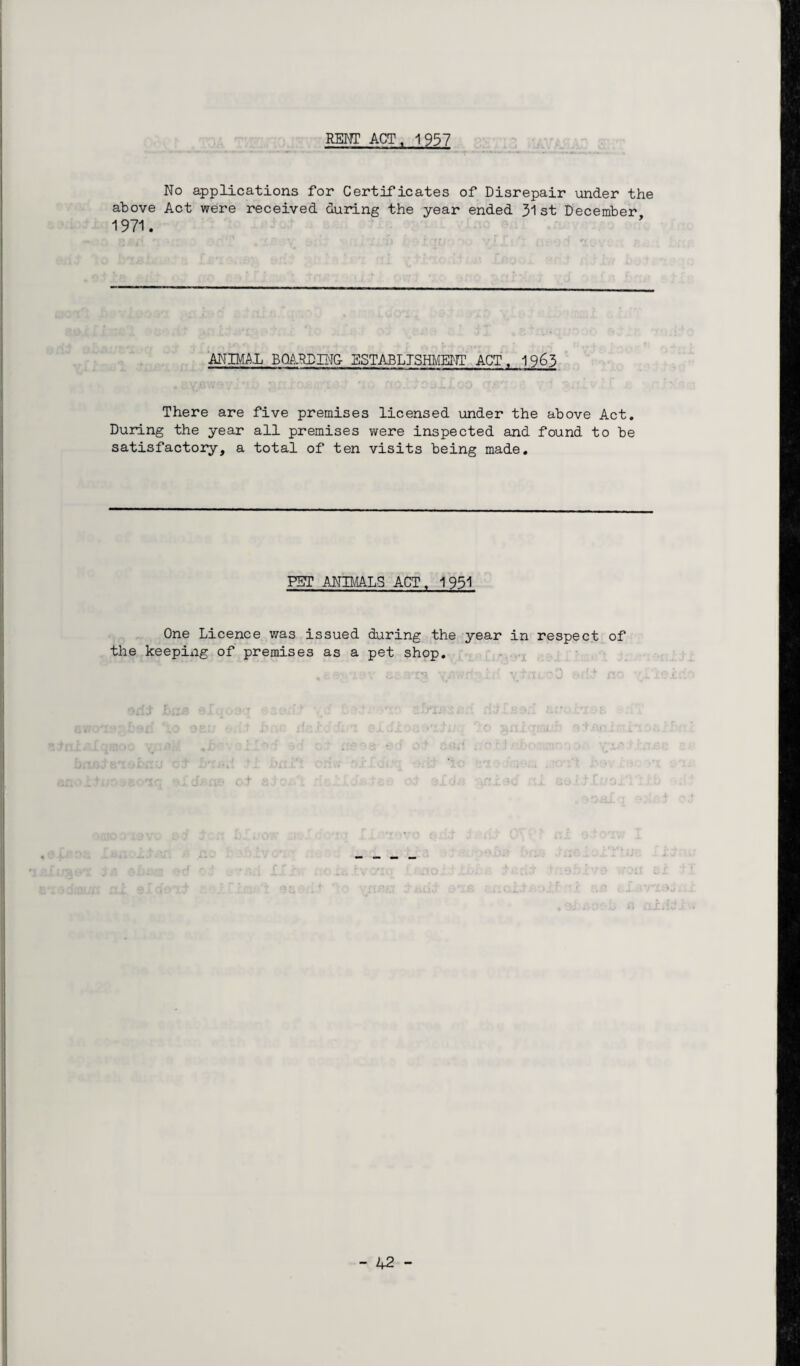 RENT ACT, 1957 No applications for Certificates of Disrepair under the above Act were received during the year ended 31st December 1971. ANIMAL BOARDING- ESTABLISHMENT ACT, 1963 There are five premises licensed under the above Act. During the year all premises y/ere inspected and found to be satisfactory, a total of ten visits being made. PET ANIMALS ACT, 1931 One Licence was issued during the year in respect of the keeping of premises as a pet shop.