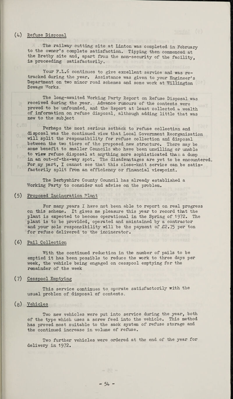 (4) Refuse Disposal The railway cutting site at Linton was completed in February to the owner's complete satisfaction. Tipping then commenced at the Bretby site and, apart from the non-security of the facility, is proceeding satisfactorily. Your F.L.6 continues to give excellent service and was re¬ tracked during the year. Assistance was given to your Engineer's Department on two minor road schemes and some work at Willington Sewage Works* The long-awaited Working Party Report on Refuse Disposal was received during the year* Advance rumours of the contents were proved to be unfounded, and the Report at least collected a wealth of information on refuse disposal, although adding little that was new to the subject Perhaps the most serious setback to refuse collection and disposal was the continued view that Local Government Reorganisation will split the responsibility for refuse collection and disposal between the two tiers of the proposed new structure. There may be some benefit to smaller Councils who have been unwilling or unable to view refuse disposal at anything more sophisticated than a dump in an out-of-the-way spot. The disadvantages are yet to be encountered* For my part, I cannot see that this close-knit service can be satis¬ factorily split from an efficiency or financial viewpoint. The Derbyshire County Council has already established a Y/orking Party to consider and advise on the problem. (5) Proposed Incineration Plant For many years I have not been able to report on real progress on this scheme. It gives me pleasure this year to record that the plant is expected to become operational in the Spring of 1972. The plant is to be provided, operated and maintained by a contractor and your sole responsibility will be the payment of £2.75 per ton for refuse delivered to the incinerator. (6) Pail Collection With the continued reduction in the number of pails to be emptied it has been possible to reduce the work to three days per week, the vehicle being engaged on cesspool emptying for the remainder of the week (7) Cesspool Emptying This service continues to operate satisfactorily with the usual problem of disposal of contents* (8) Vehicles Two new vehicles were put into service during the year, both of the type which uses a screw feed into the vehicle. This method has proved most suitable to the sack system of refuse storage and the continued increase in volume of refuse. Two further vehicles were ordered at the end of the year for delivery in 1972.