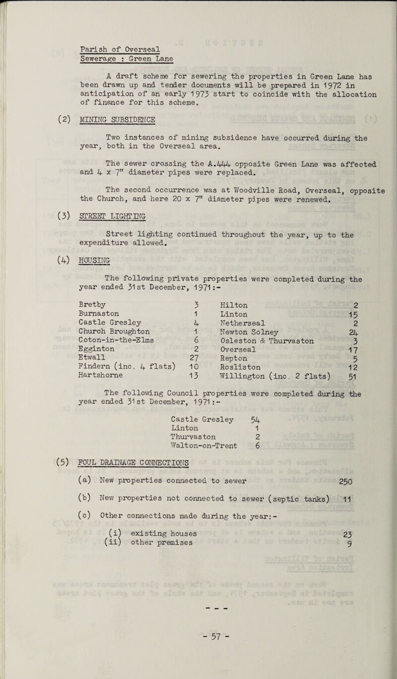 Parish of Overseal Sewerage : G-reen Lane A draft scheme for sewering the properties in Green Lane has been drawn up and tender documents will he prepared in 1972 in anticipation of an early 1973 start to coincide with the allocation of finance for this scheme. (2) MINING SUBSIDENCE Two instances of mining subsidence have occurred during the year, both in the Overseal area. The sewer crossing the A.2+44 opposite Green Lane was affected and 4 x 7 diameter pipes were replaced. The second occurrence was at Woodville Road, Overseal, opposite the Church, and here 20 x 7 diameter pipes were renev/ed. (3) STREET LIGHTING Street lighting continued throughout the year, up to the expenditure allowed. (4) HOUSING The following private properties were completed during the year ended 31st December, 1971 : — Bretby 3 Hilton 2 Burnaston 1 Linton 15 Castle Gresley 4 Netherseal 2 Church Broughton 1 Newton Solney 24 Coton-in-the-Elms 6 Osleston & Thurvaston 3 Egginton 2 Overseal 17 Etwall 27 Repton 5 Findern (inc. 4 flats) 10 Rosliston 12 Hartshorne 13 Willington (inc. 2 flats) 51 The following Council properties were completed during the year ended 31st December, 1 971 : — Castle Gresley Linton Thurvaston W alt o n-on-T r ent (5) FOUL DRAINAGE CONNECTIONS (a) New properties connected to sewer 250 (b) New properties not connected to sewer (septic tanks) 11 (c) Other connections made during the year:- (i) existing houses 23 (ii) other premises 9 54 1 2 6