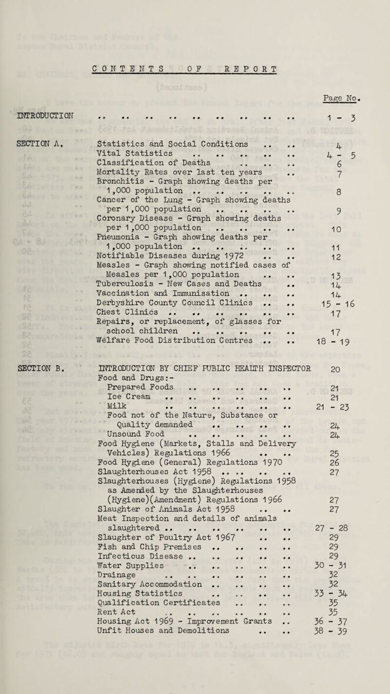 INTRODUCTION SECTION A. SECTION B. CON TENTS OF REPORT Page No. 1 - 3 Statistics and Social Conditions .... 4 Vital Statistics .. ,. .. 4-5 Classification of Deaths g Mortality Rates over last ten years .. 7 Bronchitis - Graph showing deaths per 1,000 population., 8 Cancer of the Lung - Graph showing deaths per 1,000 population .. 9 Coronary Disease - Graph showing deaths per 1 ,000 population . .. 10 Pneumonia - Graph showing deaths per 1 ,000 population .. .. n Notifiable Diseases during 1972 .. .. 12 Measles - Graph showing notified cases of Measles per 1,000 population .. .. 13 Tuberculosis - New Cases and Deaths .. 14 Vaccination and Immunisation .. .. .. 14 Derbyshire County Council Clinics .. 15-16 Chest Clinics. 17 Repairs, or replacement, of glasses for school children .. .. 17 Welfare Food Distribution Centres .. .. 18 - 19 INTRODUCTION BY CHIEF FUBLIC HEALTH INSPECTOR 20 Food and Drugs Prepared Foods . 21 Ice Cream .. 21 Milk 21-23 Food not of the Nature, Substance or Quality demanded .. .. 24 Unsound Food .. .. . 24 Food Hygiene (Markets, Stalls and Delivery Vehicles) Regulations 1966 .. .. 25 Food Hygiene (General) Regulations 1970 26 Slaughterhouses Act 1958 27 Slaughterhouses (Hygiene) Regulations 1958 as Amended by the Slaughterhouses (Hygiene)(Amendment) Regulations 1 966 27 Slaughter of Animals Act 1958 .. .. 27 Meat Inspection and details of animals slaughtered. 27-28 Slaughter of Poultry Act 1967 •• •• 29 Fish and Chip Premises. 29 Infectious Disease .. 29 Water Supplies . 30-31 Drainage 32 Sanitary Accommodation .. 32 Housing Statistics .. . 33 - 34 Qualification Certificates . 35 Rent Act 35 Housing Act 1969 - Improvement Grants .. 36-37 Unfit Houses and Demolitions .. .. 38-39