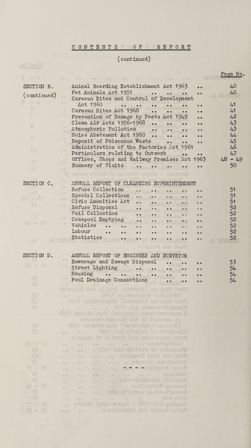 CONTENTS REPORT SECTION B. (continued) SECTION C. SECTION D. 0 F (continued) Page No. Animal Boarding Establishment Act 1963 •• 40 Pet Animals Act 1931 40 Caravan Sites and Control of Development Act I960 41 Caravan Sites Act 1968 41 Prevention of Damage by Pests Act 1949 •• 42 Clean Air Acts 1956-1968 43 Atmospheric Pollution . 43 Noise Abatement Act i960. 44- Deposit of Poisonous Waste .. 45 Administration of the Factories Act 196l 46 Particulars relating to Outwork .... 47 Offices, Shops and Railway Premises Act 1963 48-49 Summary of Visits . 50 ANNUAL REPORT OF CLEANSING- SUPERINTENDENT Refuse Collection .. 51 Special Collections . . . „ 51 Civic Amenities Act. 51 Refuse Disposal . «. 52 Pail Collection .. .. . 52 Cesspool Emptying . .. 52 Vehicles . *. . . .. 52 Labour . 52 Statistics 52 ANNUAL REPORT OF ENGINEER AND SURVEYOR Sewerage and Sev/age Disposal . 53 Street Lighting 54 Housing . 54 Foul Drainage Connections 54