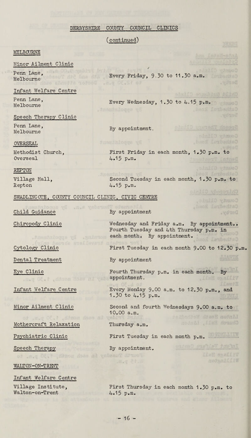 (continued) MELBOURNE Minor Ailment Clinic Penn Lane, Melbourne Infant Welfare Centre Penn Lane, Melbourne Speech Therapy Clinic Penn Lane, Melbourne OVERSEAL Methodist Church, Overseal REPTON Village Hall, Repton / Every Friday, 9-30 to 11.30 a.m. Every Y/ednesday, 1.30 to 4.15 p.m. By appointment. First Friday in each month, 1.30 p.m. to 4.15 p.m. Second Tuesday in each month, 1.30 p.m. to 4.13 p.m. SWADLINCOTE, COUNTY COUNCIL CLINIC, CIVIC CENTRE Child G-uidance By appointment Chiropody Clinic Y/ednesday and Friday a.m. By appointment.. Fourth Tuesday and 4th Thursday p.m. in each month. By appointment. Cytology Clinic First Tuesday in each month 9.00 to 12.30 p.m. Dental Treatment By appointment Eye Clinic Fourth Thursday p.m. in each month. By appointment. Infant YVelfare Centre Every Monday 9.00 a.m. to 12.30 p.m., and 1.30 to 4.13 p.m. Minor Ailment Clinic Mothercraft Relaxation Psychiatric Clinic Speech Therapy Second and fourth Wednesdays 9.00 a.m. to 10.00 a.m. Thursday a.m. First Tuesday in each month p.m. By appointment. WALTON-ON-TRENT Infant Welfare Centre Village Institute, First Thursday in each month 1.30 p.m. to Walton-on-Trent 4.15 p.m.