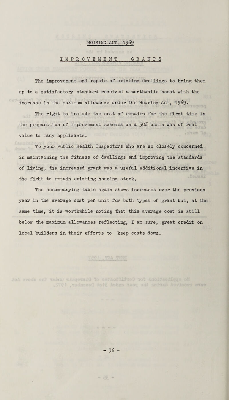 HOUSING- ACT , 1969 IMPROVEMENT G-RANTS The improvement and repair of existing dwellings to bring them up to a satisfactory standard received a worthwhile boost with the increase in the maximum allowance under the Housing Act, 19&9* The rigjit to include the cost of repairs for the first time in the preparation of improvement schemes on a basis was of real value to many applicants. To your Public Health Inspectors who are so closely concerned in maintaining the fitness of dwellings and improving the standards of living, the increased grant was a useful additional incentive in the fight to retain existing housing stock. The accompanying table again shows increases over the previous year in the average cost per unit for both types of grant but, at the same time, it is worthwhile noting that this average cost is still below the maximum allowances reflecting, I am sure, great credit on local builders in their efforts to keep costs down.