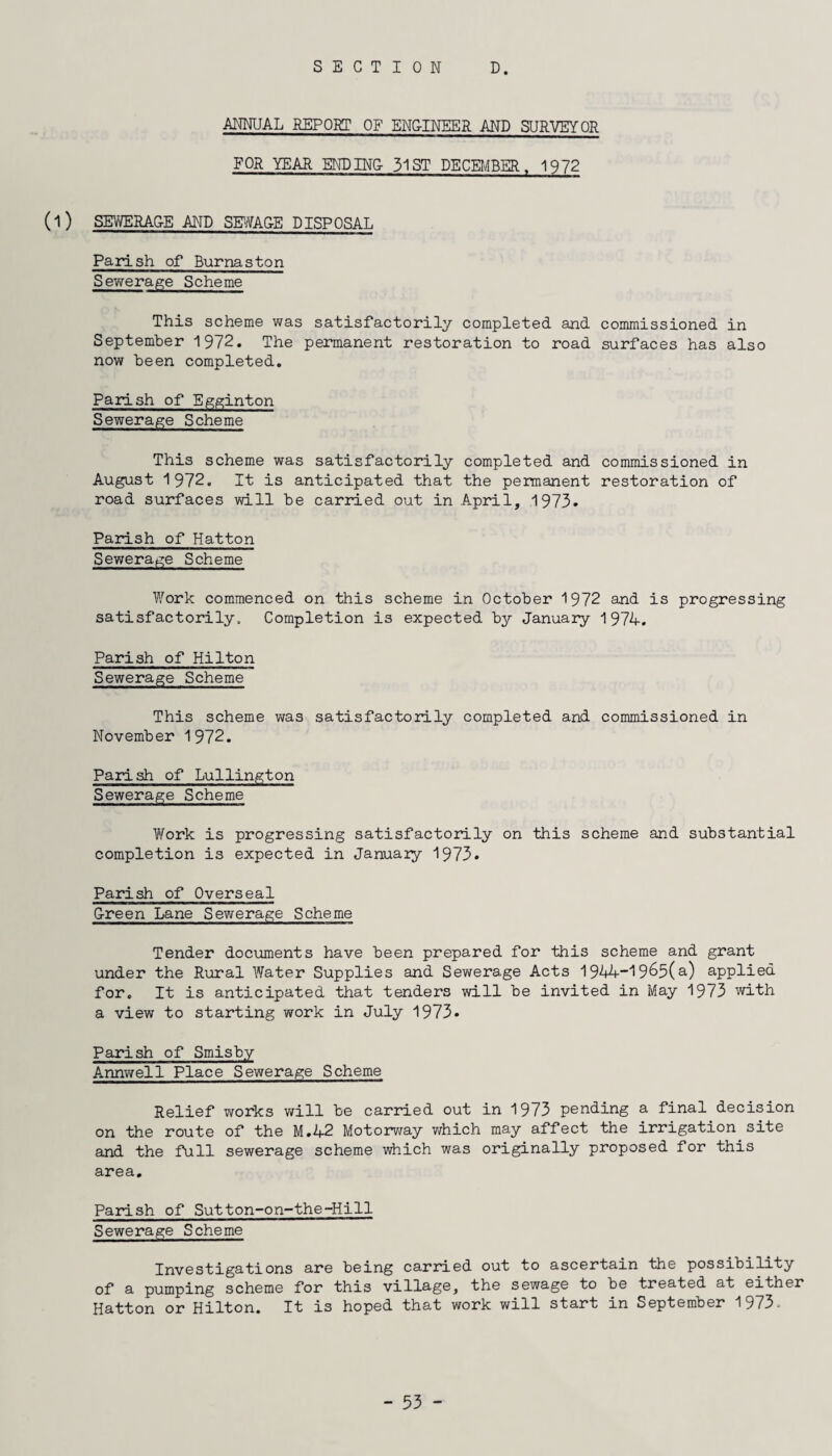 ANNUAL REPORT OF ENG-INEER AND SURVEYOR FOR YEAR ENDINC 31 ST DECEMBER, 1972 (l ) SEWERAGE AND SEWAGE DISPOSAL Parish of Burnaston Sewerage Scheme This scheme was satisfactorily completed and commissioned in September 1972. The permanent restoration to road surfaces has also now been completed. Parish of Egginton Sewerage Scheme This scheme was satisfactorily completed and commissioned in August 1972. It is anticipated that the permanent restoration of road surfaces will be carried out in A.pril, 1973. Parish of Hatton Sewerage Scheme Work commenced on this scheme in October 1972 and is progressing satisfactorily. Completion is expected by January 1974. Parish of Hilton Sewerage Scheme This scheme was satisfactorily completed and commissioned in November 1972. Parish of Lullington Sewerage Scheme Work is progressing satisfactorily on this scheme and substantial completion is expected in January 1973. Parish of Overseal Green Lane Sewerage Scheme Tender documents have been prepared for this scheme and grant under the Rural Water Supplies and Sewerage Acts 1944-1965(a) applied for. It is anticipated that tenders will be invited in May 1973 with a view to starting work in July 1973* Parish of Smisby Annwell Place Sewerage Scheme Relief works will be carried out in 1973 pending a final decision on the route of the M.42 Motorway which may affect the irrigation site and the full sewerage scheme which was originally proposed for this area. Parish of Sutton-on-the-Hill Sewerage Scheme Investigations are being carried out to ascertain the possibility of a pumping scheme for this village, the sewage to be treated at either Hatton or Hilton. It is hoped that work will start in September 1973-