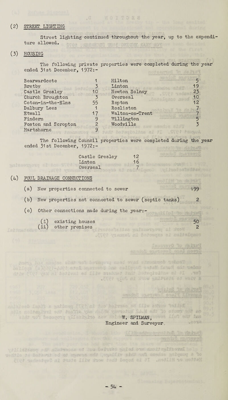 STREET LIGHT ING- (2) Street lighting continued throughout the year, up to the expendi¬ ture allowed. (3) HOUSING- The following private properties were completed during the year ended 31 st December, 1972:- Bearwardcote 1 Hilton 5 Bretby 3 Linton 19 Castle G-resley 10 Newton Solney 23 Church Broughton 3 Overseal 10 Cot on-in-the-Elms 55 Rep ton 12 Dalbury Lees 1 Rosliston 7 Etwall 17 Walton-on-Trent 7 Findern 9 Willington 5 Foston and Scropton 2 Woodville 3 Hartshorne 9 The following Council properties were completed during the year ended 31st December, 1972:- Castle G-resley 12 Linton 16 Overseal 7 (4) FOUL DRAINAGE CONNECTIONS (a) New properties connected to sewer 199 (b) New properties not connected to sewer (septic tanks) 2 (c) Other connections made during the year:- (i) existing houses 50 (ii) other premises 2 W0 SPILMAN, Engineer and Surveyor.