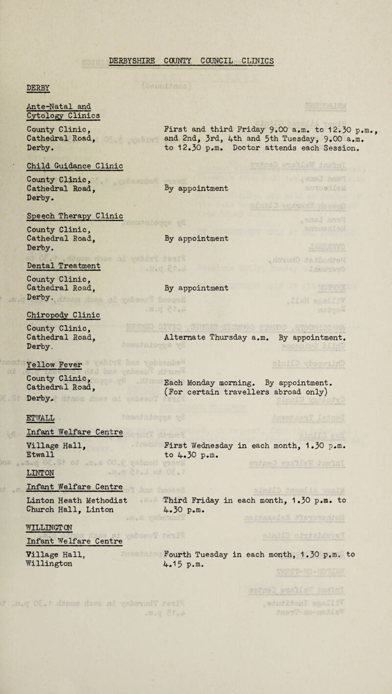 DERBY Ante-Natal and Cytology Clinics County Clinic, Cathedral Road, Derby. First and third Friday 9.00 a.m. to 12.30 ; and 2nd, 3rd, 4th and 5th Tuesday, 9.00 a.i to 12.30 p.m. Doctor attends each Session Child Guidance Clinic County Clinic, Cathedral Road, Derby. By appointment Speech Therapy Clinic County Clinic, Cathedral Road, Derby. By appointment Dental Treatment County Clinic, Cathedral Road, Derby. By appointment Chiropody Clinic County Clinic, Cathedral Road, Derby. Alternate Thursday a.m. By appointment. Yellow Fever County Clinic, Cathedral Road, Derby. Each Monday morning. By appointment. (For certain travellers abroad only) ETWALL Infant Welfare Centre Village Hall, Etwall First Y/ednesday in each month, 1.30 p.m. to 4.30 p.m. Infant Welfare Centre Linton Heath Methodist Church Hall, Linton Third Friday in each month, 1.30 p.m. to 4.30 p.m. WELLINGTON Infant Welfare Centre Village Hall, Willington Fourth Tuesday in each month, 1.30 p.m. to 4.15 p.m. s w