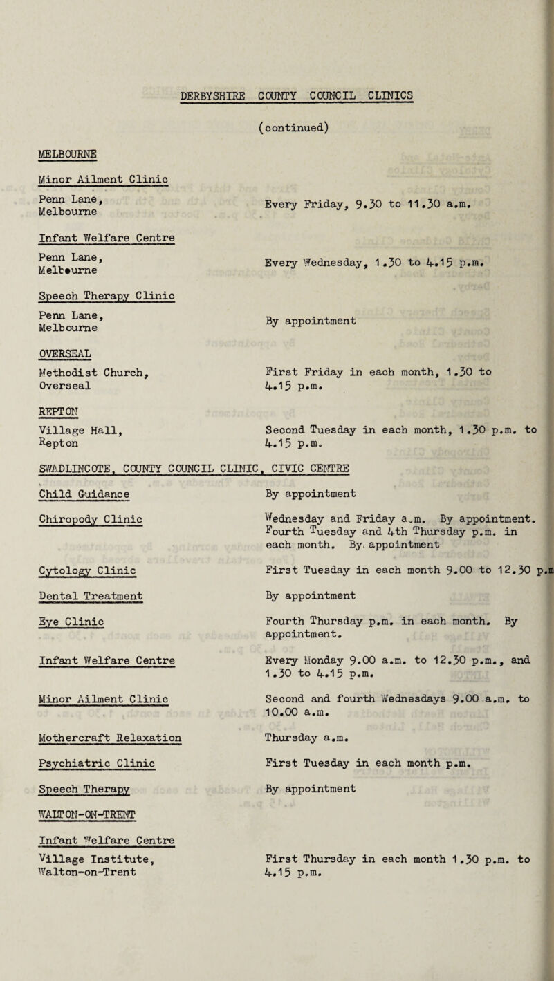 (continued) MELBOURNE Minor Ailment Clinic Penn Lane, Melbourne Every Friday, 9.30 to 11.30 a.m. Infant Welfare Centre Penn Lane, Melbourne Speech Therapy Clinic Penn Lane, Melbourne OVERSEAL Methodist Church, Overseal Every Wednesday, 1.30 to 4.15 p.m. By appointment First Friday in each month, 1.30 to 4.15 p.m. REFT ON Village Hall, Second Tuesday in each month, 1.30 p.m. to Repton 4.15 p.m. SWADLINCOTE. COUNTY COUNCIL CLINIC. CIVIC CENTRE Child Guidance Chiropody Clinic Cytology Clinic Dental Treatment Eye Clinic Infant Welfare Centre Minor Ailment Clinic Mothercraft Relaxation Psychiatric Clinic Speech Therapy WAIT ON-ON-TRENT Infant Welfare Centre Village Institute, Walton-on-Trent By appointment Wednesday and Friday a.m. By appointment. Fourth Tuesday and 4th Thursday p.m. in each month. By. appointment First Tuesday in each month 9.00 to 12.30 p. By appointment Fourth Thursday p.m. in each month. By appointment. Every Monday 9*00 a.m. to 12.30 p.m., and 1.30 to 4.15 p.m. Second and fourth Wednesdays 9*00 a.m. to 10.00 a.m. Thursday a.m. First Tuesday in each month p.m. By appointment First Thursday in each month 1.30 p.m. to 4.15 p.m.