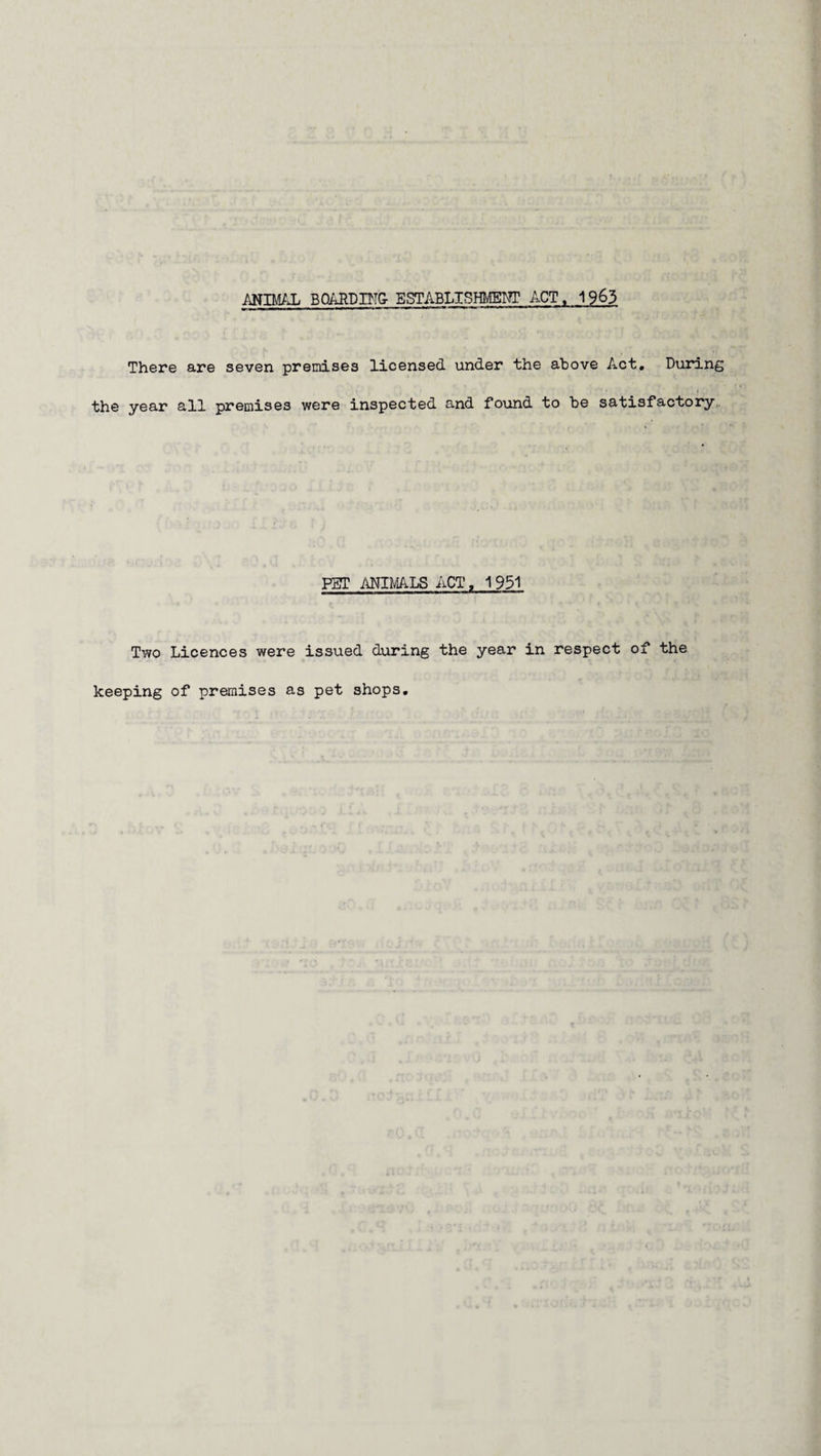 ANIMAL BOARDING- ESTABLISHMENT ACT. 1963 There are seven premises licensed under the above Act, During the year all premises were inspected and found to be satisfactory PET ANIMALS ACT, 1 951 Two Licences were issued during the year in respect of the keeping of premises as pet shops.