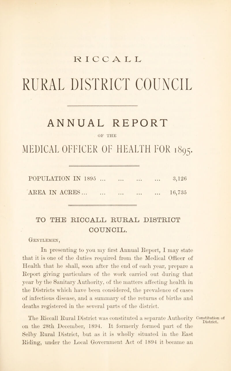 RURAL DISTRICT COUNCIL ANNUAL REPORT OF THE MEDICAL OFFICER OF HEALTH FOR 1895. POPULATION IN 1895 . 3,126 AEEA IN ACRES. 16,735 TO THE MCCALL RURAL DISTRICT COUNCIL. Gentlemen, In presenting to yon my first Annual Report, I may state that it is one of the duties required from the Medical Officer of Health that he shall, soon after the end of each year, prepare a Report giving particulars of the work carried out during that year by the Sanitary Authority, of the matters affecting health in the Districts which have been considered, the prevalence of cases of infections disease, and a summary of the returns of births and deaths registered in the several parts of the district. The Riccall Rural District was constituted a separate Authority on the 28th December, 1894. It formerly formed part of the Selby Rural District, but as it is wholly situated in the East Riding, under the Local Government Act of 1894 it became an Constitution of District.