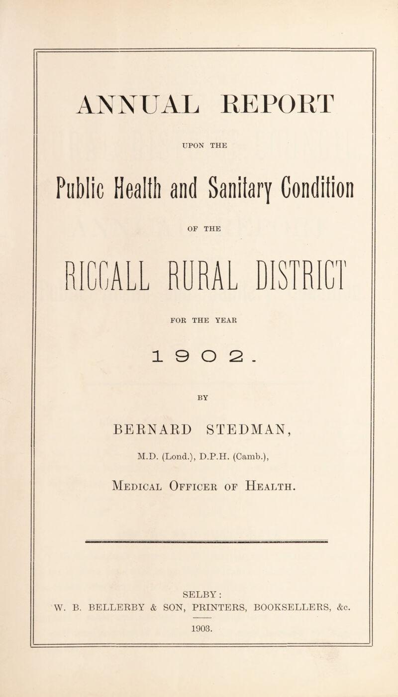 ANNUAL REPORT UPON THE Public Health and Sanitary Condition OF THE -'im J.. FOR THE YEAR 1 9 0 2. BY BERNARD STEDMAN, M.D. (Lond.), D.P.H. (Camb.), Medical Officer of Health. SELBY: W. B. BELLERBY & SON, PRINTERS, BOOKSELLERS, &c. 1903.