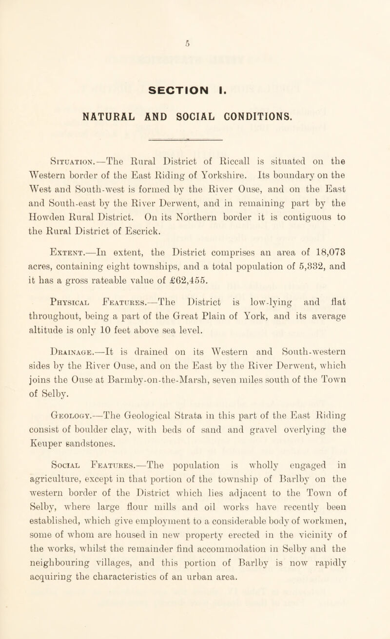 SECTION I. NATURAL AND SOCIAL CONDITIONS. Situation.—The Rural District of Riccall is situated on the Western border of the East Riding of Yorkshire. Its boundary on the West and South-west is formed by the River Ouse, and on the East and South-east by the River Derwent, and in remaining part by the Howden Rural District. On its Northern border it is contiguous to the Rural District of Escrick. Extent.—In extent, the District comprises an area of 18,078 acres, containing eight townships, and a total population of 5,832, and it has a gross rateable value of £62,455. Physical Eeatukes.—^The District is low-lying and flat throughout, being a part of the Great Plain of York, and its average altitude is only 10 feet above sea level. Drainage.—It is drained on its Western and South-western sides by the River Ouse, and on the East by the River Derwent, which joins the Ouse at Barmby-on-the-Marsh, seven miles south of the Town of Selby. Geology.—The Geological Strata in this part of the East Riding consist of boulder clay, with beds of sand and gravel overlying the Keuper sandstones. Social Features.—The population is wholly engaged in agriculture, except in that portion of the township of Barlby on the western border of the District which lies adjacent to the Town of Selby, where large flour mills and oil works have recently been established, which give employment to a considerable body of workmen, some of whom are housed in new property erected in the vicinity of the works, whilst the remainder find accommodation in Selby and the neighbouring villages, and this portion of Barlby is now rapidly acquiring the characteristics of an urban area.