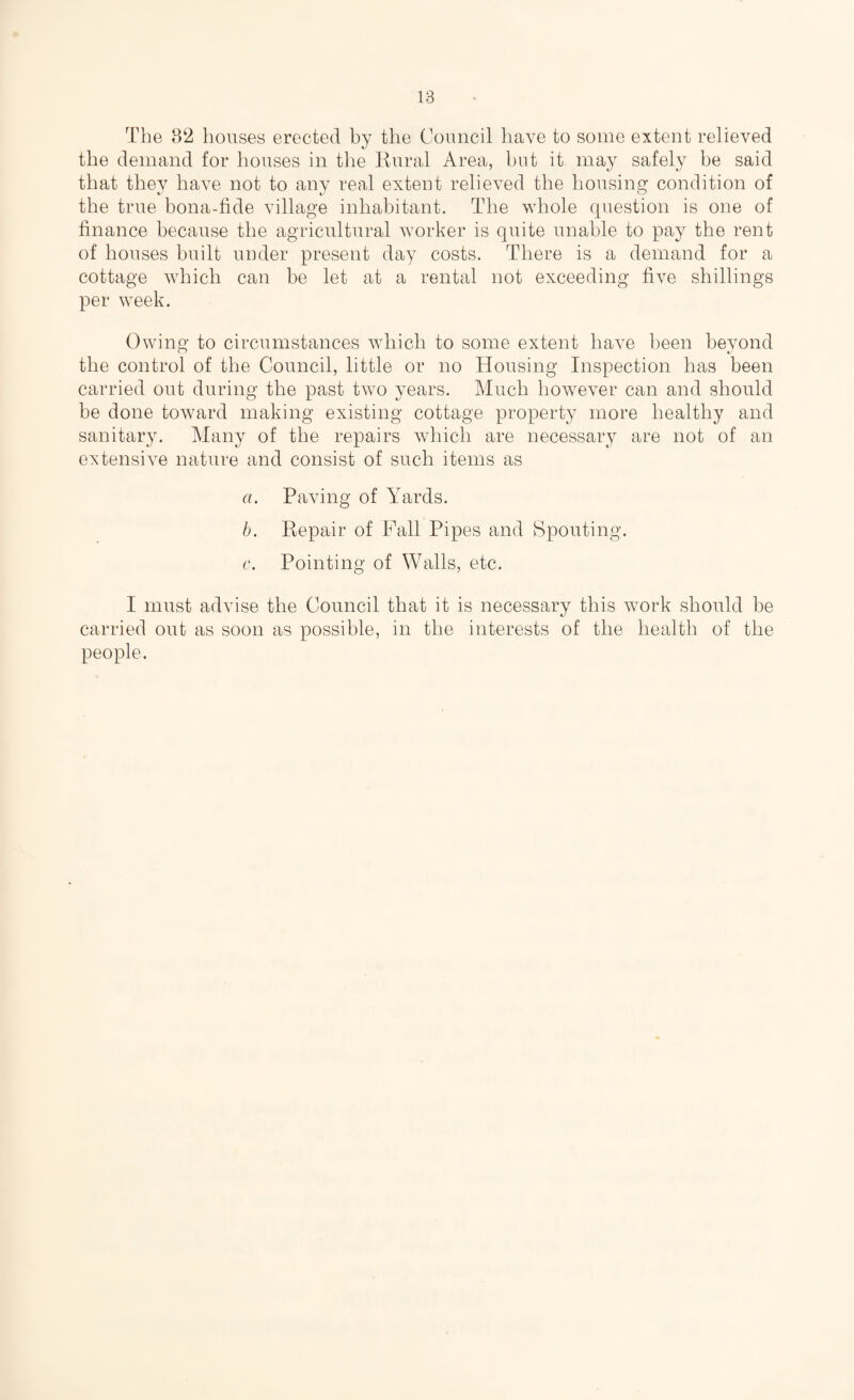 The 82 houses erected by the Council have to some extent relieved the demand for houses in the Rural Area, hut it may safely be said that they have not to any real extent relieved the housing condition of the true bona-fide village inhabitant. The whole question is one of finance because the agricultural worker is quite unable to pay the rent of houses built under present day costs. There is a demand for a cottage which can be let at a rental not exceeding five shillings per week. Owing to circumstances which to some extent have been beyond the control of the Council, little or no Housing Inspection has been carried out during the past two years. Much however can and should be done toward making existing cottage property more healthy and sanitary. Many of the repairs which are necessary are not of an extensive nature and consist of such items as a. Paving of Yards. b. Repair of Fall Pipes and Spouting. c. Pointing of Walls, etc. I must advise the Council that it is necessary this work should be carried out as soon as possible, in the interests of the health of the people.