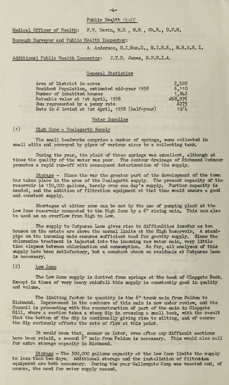 Hr Public Health Staff Medical Officer of Health: F.W. Gavin, M.D, , M.B. , Ch.B., D.P.H, Borough Surveyor and Public Health Inspector: A, Anderson, M.I.Mun.E., M.I.H.E., M.R.S.H. I. Additional Public Health Inspector: J.T.D. James, M.P.H.I.A, General Statistics Area of District in acres 2,520 Resident Population, estimated mid-year 1958 6,110 Number of inhabited houses 1,842 Rateable value at 1st April, 1958 £68,97^ Sum represented by a penny rate £273 Rate in £ levied at 1st April, 1958 (half-year) 12/4 Water Supplies (1) High Zone - Coalsgarth Supply The small head-works comprise a number of springs, some collected in small adits and conveyed by pipes of various sizes to a collecting tank. During the year, the yield of these springs was excellent, although at times the quality of the water was poor. The contour drainage of Richmond Outmoor promotes a rapid run-off with consequent deterioration of the supply. Storage - Since the war the greater part of the development of the town has taken place in the area of the Coalsgarth supply. The present capacity of the reservoir is 150,000 gallons, barely over one day's supply. Further capacity is needed, and the addition of filtration equipment at that time would ensure a good and constant supply. Shortages at either zone can be met by the use of pumping plant at the Low Zone reservoir connected to the High Zone by a 6 rising main. This can also be used as an overflow from High to Low. The supply to Cutpurse Lane gives rise to difficulties insofar as ten houses on the estate are above the normal limits at the High Reservoir, A stand¬ pipe on the incoming main ensures sufficient head for gravity supply. Since the chloramine treatment is injected into the incoming raw water main, very little time elapses between chlorination and consumption. So far, all analyses of this supply have been satisfactory, but a constant check on residuals at Cutpurse Lane is necessary. (2) Low Zone The Low Zone supply is derived from springs at the head of Clapgate Beck. Except in times of very heavy rainfall this supply is constantly good in quality and volume. The limiting factor in quantity is the 6 trunk main from Feldom to Richmond. Improvement in the contours of this main is now under review, and the Council is proceeding with the reconstruction of part of the main in Clapgate Gill, where a section takes a steep dip in crossing a small beck, with the result that the bottom of the dip is continually giving rise to silting, and of course the dip seriously affects the rate of flow at this point. It would seem that, sooner or later, even after any difficult sections have been relaid, a second 6 main from Feldom is necessary. This would also call for extra storage capacity in Richmond. Storage - The 300,000 gallons capacity at the Low Zone limits the supply to less than two days. Additional storage and the installation of filtrefcion equipment are both necessary. During the year Gallowgate Camp was vacated and, of course, the need for water supply ceased.
