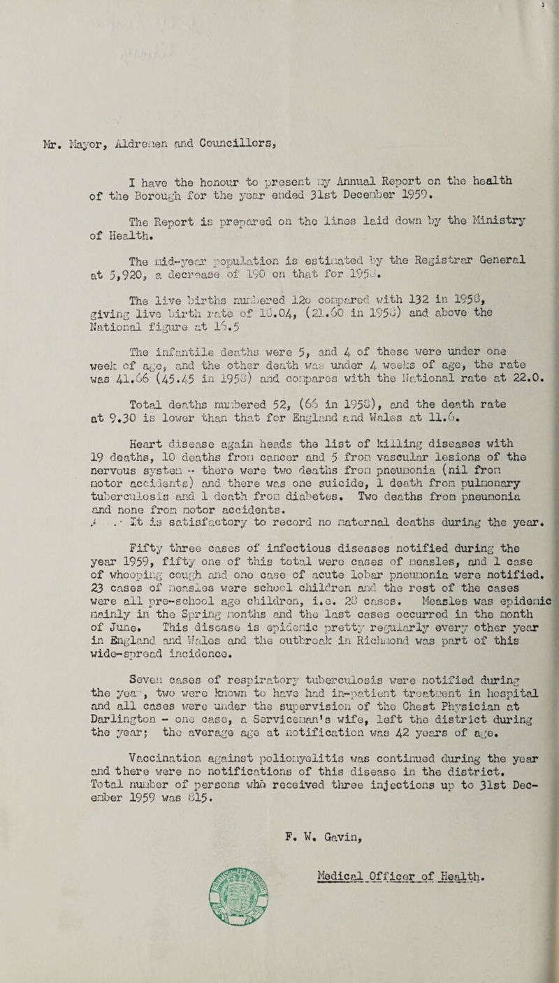 i Mr. Mayor, Aldreaen and Councillors, I have the honour to present ny Annual Report on the health of the Borough for the year ended 31st December 1959. The Report is prepared on the lines laid down by the Ministry of Health. The nid~year population is estimated by the Registrar General at 5,920, a decrease of .190 on that for 1951. The live births numbered 12o compared with 132 in 1959, giving live birth rate of 13.04, (21.60 in 195l) and above the National figure at 16.5 The infantile deaths were 5, and 4 of these were under one week of ago, and the other death was under 4 weeks of age, the rate was 41.66 (45*45 in 1956) and compares with the National rate at 22.0. Total deaths numbered 52, (66 in 1956), and the death rate at 9.30 is lower than that for England and Wales at 11.6. Heart disease again heads the list of killing diseases with 19 deaths, 10 deaths from cancer and 5 from vascular lesions of the nervous system •* there were two deaths from pneumonia (nil from motor accidents) and there was one suicide, 1 death from pulmonary tuberculosis and 1 death from diabetes. Two deaths from pneumonia and none from notor accidents. 3 .-It is satisfactory to record no maternal deaths during the year. Fifty three cases of infectious diseases notified during the year 1959, fifty one of this total were cases of measles, and 1 case of whooping cough and ono case of acute lobar pneumonia were notified. 23 cases of measles were school children and the rest of the cases were all pre-school ago children, i.e. 26 cases. Measles was epidemic mainly in the Spring months and the last cases occurred in the month of June. This disease is epidemic pretty regularly every other year in England and Wales and the outbreak in Riclmond was part of this wide-spread incidence. Seven cases of respiratory tuberculosis were notified during the year, two were known to have had in-patient treatment in hospital and all cases were under the supervision of the Chest Physician at Darlington - one case, a Serviceman’s wife, left the district during the year5 the average age at notification was 42 years of age. Vaccination against poliomyelitis was continued during the year and there were no notifications of this disease in the district. Total number of persons who received three injections up to 31st Dec¬ ember 1959 was 815. F. W. Gavin, MedicalJDfficerof.Health.