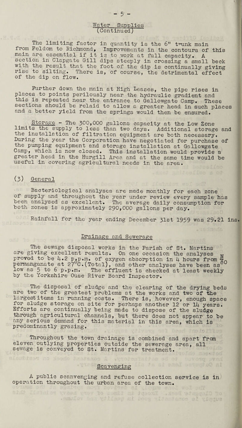 Water_Supplies (Continu ed) The limiting factor in quantity is the 6n tmank main from Feldom to Richmond, Improvements in the contours of this main.are.essential if it is to work at full capacity. A section in Clapgate Gill dips steeply in crossing a small beck with the result that the foot of the dip is continually giving rise to silting. There is, of course, the detrimental effect of the dip on flow. Further down the main at High Leases, the pipe rises in places to points perilously near the hydraulic gradient and this.is repeated near the entrance to Gallowgate Camp. These sections should be relaid to allow a greater head in such places and a better yield from the springs would then be ensured. Storage - The 300,000 gallons capacity at the Low Zone limits the supply to less than two days. Additional storage and the.installation of filtration equipment are both necessary. Luring the year the Corporation have negotiated for purchase of the pumping equipment and storage installation at Gallowgate Camp, which is now closed. This installation would provide a greater.head in the Hurgill Area and at the same time would be useful in covering agricultural needs in the area. (3) General Bacteriological analyses are made monthly for each zone of supply and throughout the year under review every sample has been analysed as excellent. The average daily consumption for both zones is approximately 290,000 gallons per day. Rainfall for the year ending December 31st 1959 was 29*21 ins Drainage and Sewerage The sewage disposal works in the Parish of St. Martins are giving excellent results. On one occasion the analyses ^ proved to be 4*2 p.p.m. of exygen absorption in 4 hours from -nn permanganate at 27 C. (Total), and other analyses have been as0 low as 5 to 6 p.p.m. The effluent is checked at least weekly by the Yorkshire Ouse River Board Inspector. The disposal of sludge and the clearing of the drying beds are two of the greatest problems at the works and two of the largest items in running costs. There is, however, enough space for sludge storage on site for perhaps another 12 or 14 years. Efforts are continually being made to dispose of the sludge through agricultural channels, but there does not appear to be any serious demand for this material in this area, which is predominantly grazing. Throughout the town drainage is combined and apart from eleven outlying properties outside the sewerage area, all sewage is conveyed to St. Martins for treatment. Scavenging A public scanvenging and refuse collection service is in operation throughout the urban area of the town.
