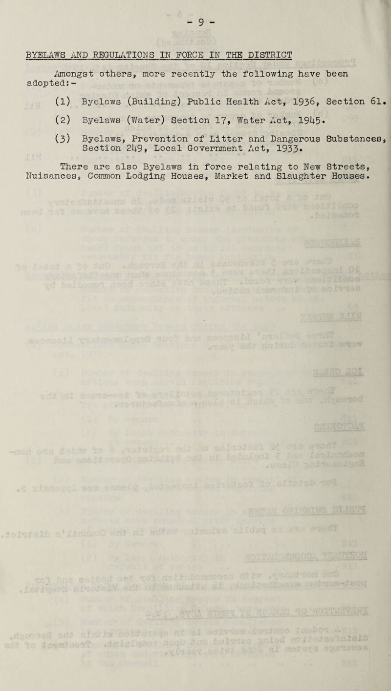 BYELAWS AND REGULATIONS IN FORCE IN THE DISTRICT Amongst others, more recently the following have been adopted:- (1) Byelaws (Building) Public Health Act, 1936, Section 6l. (2) Byelaws (Water) Section 17, Water Act, 1945. (3) Byelaws, Prevention of Litter and Dangerous Substances, Section 249? Local Government Act, 1933* There are also Byelaws in force relating to New Streets, Nuisances, Common Lodging Houses, Market and Slaughter Houses.