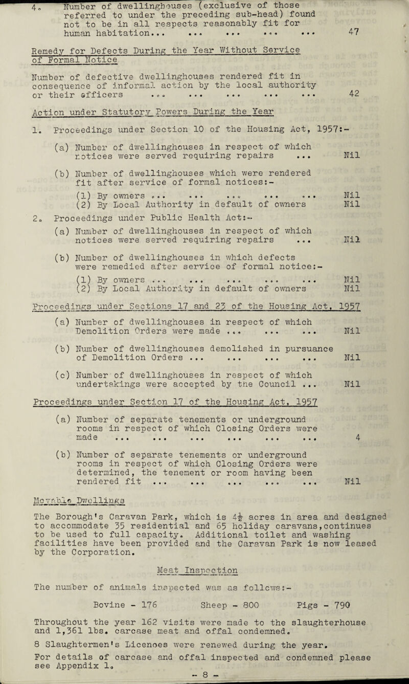 4 o Number of dwellinghouses (exclusive of those referred to under the preceding sub-head) found not to be in all respects reasonably fit for human habitation... ... •* * • •• 47 Remedy for Defects During the Year Without Service of Formal Notice Number of defective dwellinghouses rendered fit in consequence of informal action by the local authority or their officers .*» ... ... ... ... 42 Action under Statutory Powers During the Year 1. Proceedings under Section 10 of the Housing Act, 1957:- (a) Number of dwellinghouses in respect of which notices were served requiring repairs ... Nil (b) Number of dwellinghouses which were rendered fit after service of formal notices?- (1) By o wn ersoo. »o» . .. ... <>•• Nil (2) By Local Authority in default of owners Nil 20 Proceedings under Public Health Act?- (a) Number of dwellinghouses in respect of which notices were served requiring repairs ... Nil (b) Number of dwellinghouses in which defects were remedied after service of formal notice?- (1) By owners ... ... ... ... ... Nil (2) By Local Authority in default of owners Nil Proceedings under Sections 17 and 23 of the Housing Act, 1957 (a) Number of dwellinghouses in respect of which Demolition Orders were made ... ... ... Nil (b) Number of dwellinghouses demolished in pursuance of Demolition Orders ... ... ... ... Nil (c) Number of dwellinghouses in respect of which undertakings were accepted by the Council ... Nil Proceedings under Section 17 of the Housing Act, 1957 (a) Number of separate tenements or underground rooms in respect of which Closing Orders were made «o. ... ... ... ... ... 4 (b) Number of separate tenements or underground rooms in respect of which Closing Orders were determined, the tenement or room having been rendered fit ... ... ... ... ... Nil Mo v nb j. s _ Dwellings The Borough’s Caravan Park, which is 4-g- acres in area and designed to accommodate 35 residential and 65 holiday caravans,continues to be used to full capacity. Additional toilet and washing facilities have been provided and the Caravan Park is now leased by the Corporation. Meat Inspection The number of animals inspected was as followss- Bovine - 176 Sheep - 800 Pigs - 790 Throughout the year 162 visits were made to the slaughterhouse and 1,361 lbs. carcase meat and offal condemned. 8 Slaughtermen’s Licences were renewed during the year. For details of carcase and offal inspected and condemned please see Appendix 1.