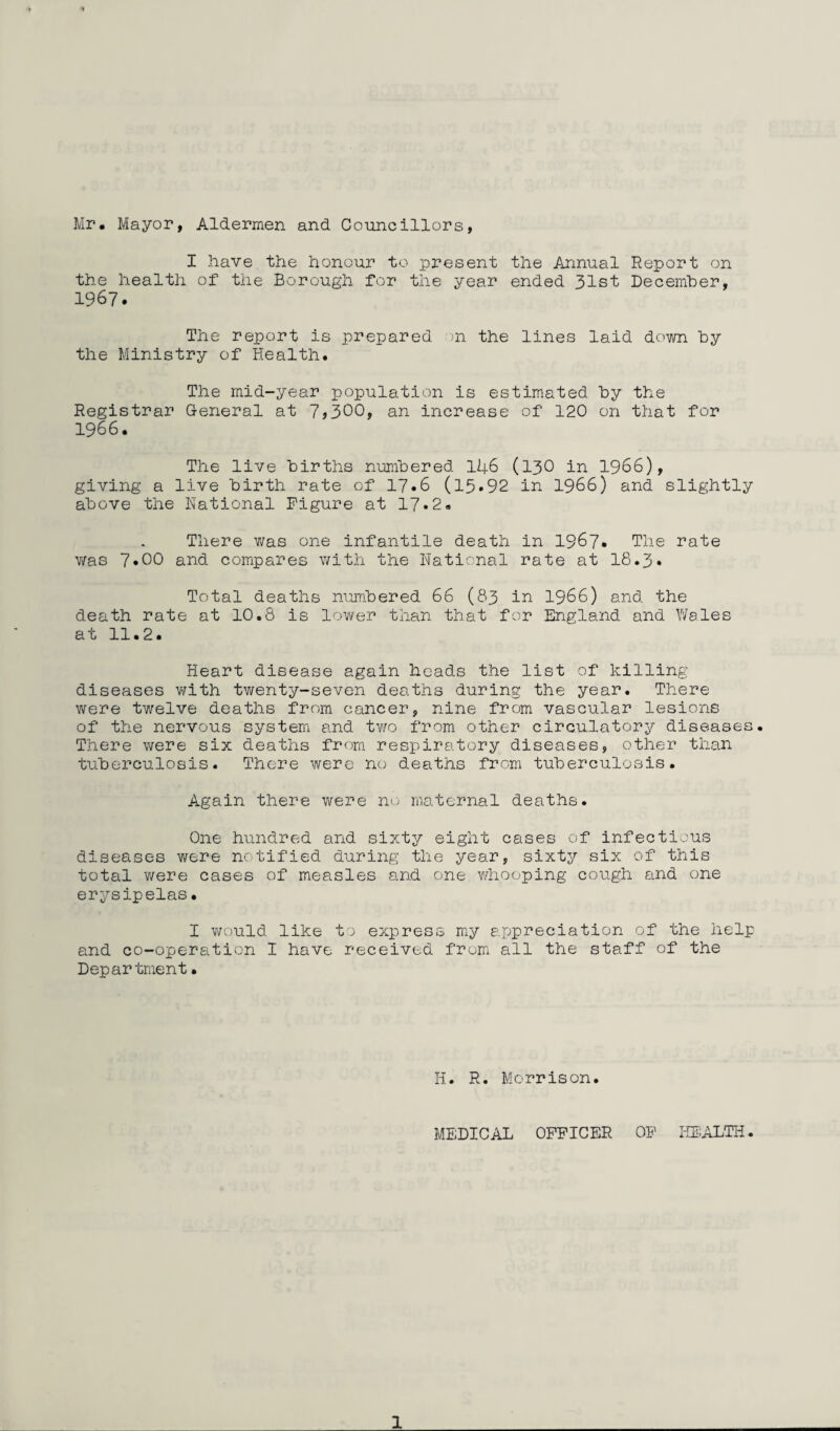 Mr. Mayor, Aldermen and Councillors, I have,the honour to present the Annual Report on the health of the Borough for the year ended 31st December, 1967. The report is prepared on the lines laid down by the Ministry of Health. The mid-year population is estimated by the Registrar General at 7>300, an increase of 120 on that for 1966. The live births numbered 146 (130 in 1966), giving a live birth rate of 17.6 (l5»92 in 1966) and slightly above the Rational Figure at 17.2. There was one infantile death in 1967* The rate was 7»00 and compares with the Rational rate at 18.3• Total deaths numbered 66 (83 in 1966) and the death rate at 10.8 is lower than that for England and Wales at 11.2. Heart disease again heads the list of killing diseases with twenty-seven deaths during the year. There were twelve deaths from cancer, nine from vascular lesions of the nervous system and two from other circulatory diseases. There were six deaths from respiratory diseases, other than tuberculosis. There were no deaths from tuberculosis. Again there were no maternal deaths. One hundred and sixty eight cases of infectious diseases were notified during the year, sixty six of this total were cases of measles and one whooping cough and one erysipelas• I would like to express my appreciation of the help and co-operation I have received from all the staff of the Department• H. R. Morrison. MEDICAL OFFICER OF HEALTH.