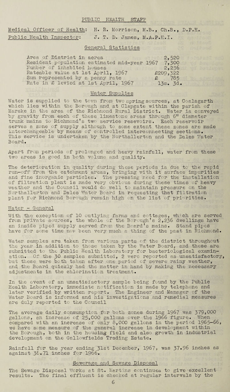 PUBLIC HEALTH STAFF Medical Officer of Health: H. R. Morrison, M.B., Ch.B., D.P.H. Public Health Inspector: J. T. D. James, M.A.P.H.I. General Statistics Area of District in acres 2,520 Resident population estimated mid-year 1967 7,300 Humber of inhabited Houses 2,236 Rateable value at 1st April, 1967 £209,322 Sum represented by a penny rate £ 785 Rate in £ levied at 1st April, 1967 13s* 3d, Water Supplies Water is supplied to the town from two spring sources, at Coalsgarth which lies within the Borough and at Clapgate within the parish of Marske in the area of the Richmond Rural District. Water is conveyed by gravity from each of these limestone areas through 6” diameter trunk mains to Richmond’s two service resevoirs. Each reservoir serves a zone of supply although to some extent these zones are made interchangeable by means of controlled interconnecting sections. This service is undertaken by the Northallerton and the Dales Water Board. Apart from periods of prolonged and heavy rainfall, water from these two areas is good in both volume and quality. The deterioration in quality during these periods is due to the rapid run-off from the catchment areas, bringing with it surface impurities and fine inorganic particles. The pressing need for the installation of filtration plant is made very obvious during these times of heavy weather and the Council would do well to maintain pressure on the Northallerton and Dales Water Board in requesting that filtration plant for Richmond Borough remain high on the list of priorities. Water - General With the exception of 10 outlying farms and cottages, which are served from private sources, the whole of the Borough’s 2,236 dwellings have an inside piped supply served from the Board’s mains. Stand pipes have for some time now been very much a thing of the past in Richmond. Water samples are taken from various parts of the district throughout the year in addition to those taken by the Water Board, and these are submitted to the Public Health Laboratory for bacteriological examin¬ ation. Of the 30 samples submitted, 2 were reported as unsatisfactory, but these were both taken after one period of severe rainy weather, and the Board quickly had the matter in hand by making the necessary adjustments in the chlorination treatment. In the event of an unsatisfactory sample being found by the Public Health Laboratory, immediate notification is made by telephone and later verified by written report. The Engineer and Manager of the Water Board is informed and his investigations and remedial measures are duly reported to the Council The average daily consumption for both zones during 1967 was 379?000 gallons, an increase of 25?000 gallons over the 1966 figure. When compared with an increase of only 8,000 gallons in the period 1965-66, we have some measure of the general increase in development within the Borough, both in the housing field and also growth in industrial development on the Gallowfields Trading Estate. Rainfall for the year ending 31st December, 1967? was 37*96 inches as against 3&«71 inches for 1966. Sewerage and Sewage Disposal The Sewage Disposal Works at St. Martins continues to give excellent results. The final effluent is checked at regular intervals by the