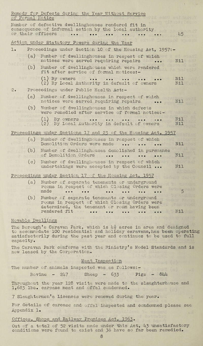 Remedy for Defects during the Year Without Service of Formal Notice Number of defective dwellinghouses rendered fit in consequence of informal action by the local authority or their officers ... .. 45 Action under Statutory Powers during the Year 1. Proceedings under Section 10 of the Housing Act, 1957'- (a) Number of dwellinghouses in respect of which notices were served requiring repairs ... Nil (b) Number of dwellinghouses which were rendered fit after service of formal motices:- (l) By owners ... ... ... ... ... Nil (2j By Local Authority in default of owners Nil 2. Proceedings under Public Health Act:- (a) Number of dwellinghouses in respect of which notices were served requiring repairs ••• Nil (b) Number of dwellinghouses in which defects were remedied after service of formal notice:- (1) By owners ... .. ... ... Nil (2) By Local Authority in default of owners Nil Proceedings under Sections 17 and 23 of the Housing Act. 1957 (a) Number of dwellinghouses in respect of which Demolition Orders were made ... Nil (b) Number of dwellinghouses demolished in pursuance of Demolition Orders ... ... •.. Nil (c) Number of dv/ellinghouses in respect of which undertakings were accepted by the Council ... Nil Proceedings under Section 17 f the Housing Act, 1957 (a) Number of separate tenements or underground rooms in respect of which Closing Orders were made ... ... ... ... ... ... 5 (b) Number of separate tenements or underground rooms in respect of which Closing Orders were determined, the tenement or room having been rendered fit ... ... .. Nil Movable Dwellings The Borough’s Caravan Park, which is hi acres in area and designed to accommodate 100 residential and holiday caravans,has been operating satisfactorily during the past year and continues to be used to full capacity. The Caravan Park conforms with the Ministry’s Model Standards and is nov/ leased by the Corporation. Meat Inspection The number of animals inspected was as follows:- Bovine - 247 Sheep - 633 Pigs - 84U Throughout the year 128 visits were made to the slaughterhouse and 1,683 lbs. carcase meat and offal condemned. 7 Slaughtermen’s Licences were renewed during the year. For details of carcase and offal inspected and condemned please see Appendix 1. Offices, Shops and Railway Premises Act, 1963• Out of a total of 52 visits made under this Act, 43 unsatisfactory conditions were found to exist and 36 have so far been remedied.