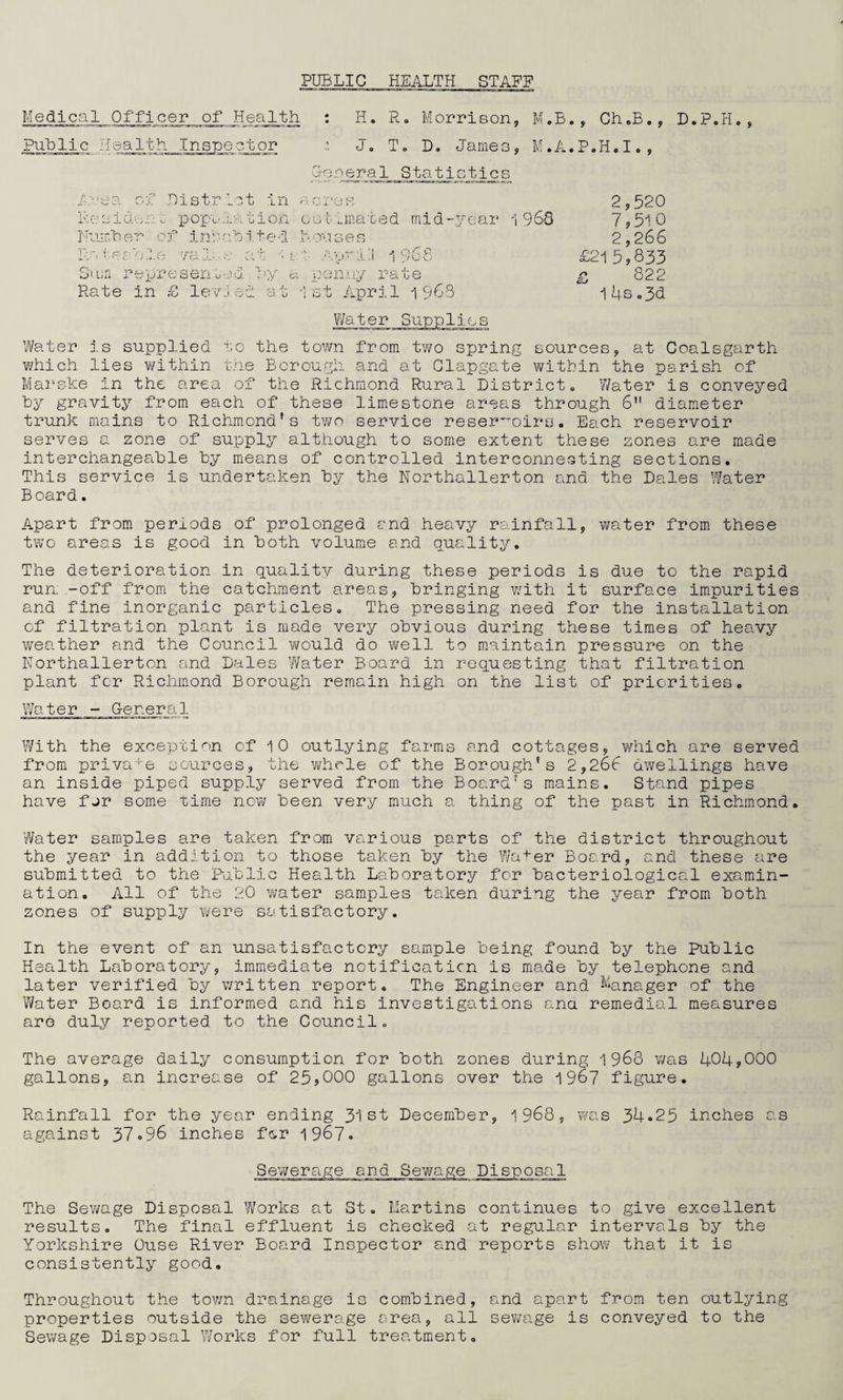 PUBLIC HEALTH STAFF Medical Officer of Health : H. R. Morrison, M.B., Ch.B., D.P.H, Public Health Inspector : J. T. D. James, M.A.P.H.I., G-oreral Statistics A *» < O T) vP n )istrict in -siden u pop's ration estimated midyear 1968 Number of inhabited Houses Rates ole 7aIs e at '■ s April 1968 Sum represented by a penny rate Rate in £ levied at 1st April 1 $68 2,520 7,510 2,266 £215,833 £ 822 1 4s„3d .108 Water is supplied to the town from two spring sources, at Coalsgarth which lies within the Borough and at Clapgate within the parish of Marske in the area of the Richmond Rural District. Water is conveyed by gravity from each of these limestone areas through 6 diameter trunk mains to Richmond's two service reservoirs. Each reservoir serves a zone of supply although to some extent these zones are made interchangeable by means of controlled interconnecting sections. This service is undertaken by the Northallerton and the Dales Water Board. Apart from periods of prolonged end heavy rainfall, water from these two areas is good in both volume and quality. The deterioration in quality during these periods is due to the rapid run-off from the catchment areas, bringing with it surface impurities and fine inorganic particles. The pressing need for the installation of filtration plant is made very obvious during these times of heavy weather and the Council would do well to maintain pressure on the Northallerton and Dales Water Board in requesting that filtration plant for Richmond Borough remain high on the list of priorities. Water - General With the exception of 10 outlying farms and cottages, which are served from private sources, the whole of the Borough’s 2,266 dwellings have an inside piped supply served from the Board's mains. Stand pipes have for some time now been very much a thing of the past in Richmond. ’Water samples are taken from various parts of the district throughout the year in addition to those taken by the Water Board, and these are submitted to the Public Health Laboratory for bacteriological examin¬ ation. All of the 20 water samples taken during the year from both zones of supply were satisfactory. In the event of an unsatisfactory sample being found by the Public Health Laboratory, immediate notificaticn is made by telephone and later verified by written report. The Engineer and Manager of the 'Water Board is informed and his investigations ana remedial measures are duly reported to the Council. The average daily consumption for both zones during 1968 v/as 404,000 gallons, an increase of 25,000 gallons over the 1967 figure. Rainfall for the year ending 31st December, 1968, was 34.25 inches as against 37.96 inches for 1967. The Sewage Disposal Works at St. Martins continues to give excellent results. The final effluent is checked at regular intervals by the Yorkshire Ouse River Board Inspector and reports show that it is consistently good. Throughout the town drainage is combined, and apart from ten outlying properties outside the sewerage area, all sewage is conveyed to the Sewage Disposal Works for full treatment.