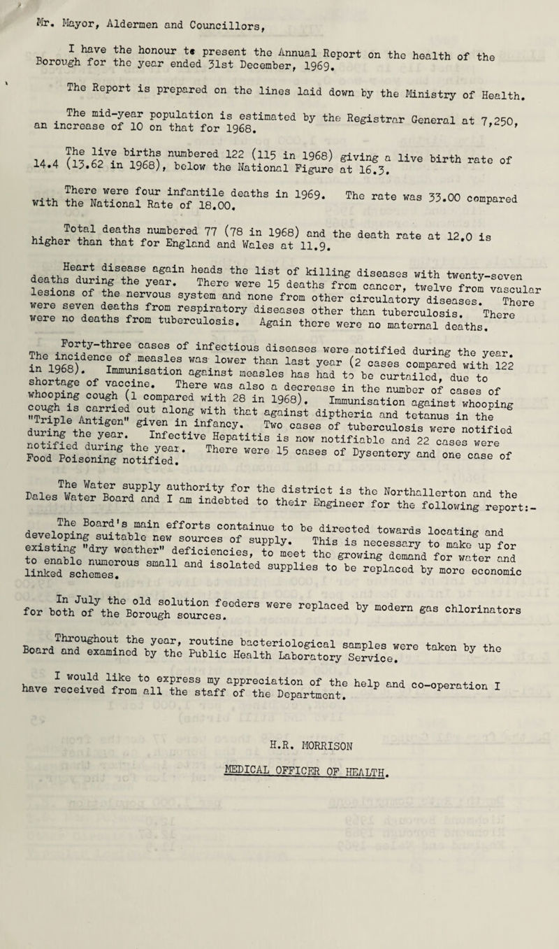 Mr. Mayor, Aldermen and Councillors, I have the honour t« present the Annual Report on the health of the Borough for the year ended 31st December, 1969. The Report is prepared on the lines laid down by the Mnistry of Health, The mid-year population is estimated by the Registrar General at 7 250 an increase of 10 on that for 1968. v^tutrui ax .4.4 SI?!,! - With deaths numbered 77 (78 in 1968) and the death rate at 12.0 is higher than that for England and Vfcles at 11,9, killing diseases with twenty-seven letinn/n^?? cancer, twelve from vascular sions of the nervous system and none from other circulatory diseases There were seven deaths from respiratory diseases other than tuberculosis! Therf ere no deaths from tuberculosis. Again there were no maternal deaths, fpv, . cases of infectious diseases were notified during the vear The incidence of measles was lov/er than la<5+ Tr^n-n (o ° ^ * in TQgR'i T • X- lower tnan last year (2 cases compared with 122 in 1968). Immunisation against measles has had to be curtailed, due to shortage of vaccine. There was also a decrease in the number of cases of whooping cough (l compared with 28 in 1968). Immunisation against whooping along with thnt against dipthoria and tetanus in th? Triple Antigen given in infancy. Two cases of tuberculosis were notified n?«!fed ! Hepatitis is now notifiable and 22 o^o! w!r! Pood Pois!S;rnoUfS!!- JS; rr;2.s “ existing dry weathen defioieno!L:T'^;et th^g^w^^^^Sdlorw:*:? mono economic for B:iou??'!ou!cel!“'‘’ chlorinators Boand^a^ri^min^rbr??; have -::!ved^fnt^!ir??:^:t:?f“?r!?!lJ“ tn?: -°Pe-tion I H.R. MORRISON MEDICAL OFFICER Oy HEAT.TTT