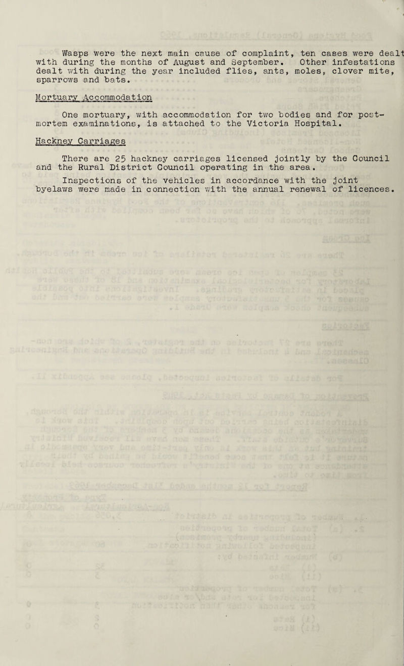 Wasps were the next main cause of complaint, ten cases were dealt with during the months of August and September, Other infestations dealt with during the year included flies, ants, moles, clover mite, sparrows and hats. Mortuary Accommodation One mortuary, with accommodation for two bodies and for post¬ mortem examinations, is attached to the Victoria Hospital. Hackney Carriages There are 25 hackney carriages licensed jointly by the Council and the Rural District Council operating in the area. Inspections of the vehicles in accordance with the joint byelaws were made in connection with the annual renewal of licences.
