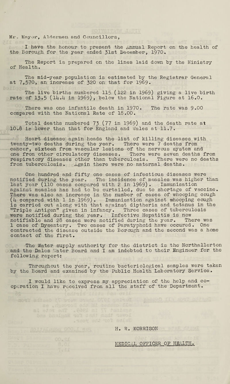 Mr. Mnyoi', A.1 dermen. and Councillorsj I have the honour to present the iumual Report on the health of the Borough for the year ended 31st December, 1970. The Report is prepared on the lines laid down by the Ministry of Health. The mid-year population is estimated by the Registrar General at 79570, an increase of 320 on that for 1969. The live births numbered II5 (122 in I969) giving a live birth rate of 13»5 (l4o4 in 1969)? below the National Figure at 16.0. There was one infantile death in 1970. The rate was 9.00 compared with the National Rate of 18,00. Total deaths numbered 73 (77 in 1969) and the death rate at 10.8 Ijb lower than that for England and Wales at 11,7. Heart disease again heads the list of killing diseases with twenty-two deaths during the year. There were 7 deaths from cancer, sixteen from vascular lesions of the nervous system and one from other circulatory diseases. There were seven deaths from respiratory diseases other than tuberculosis. There were no deaths from tuberculosis. Again there were no maternal deaths. One hundred and fifty one cases of infectious diseases were notified during the year. The incidence of measles v/as higher than last year (llO cases compared v/ith 2 in 1969) . Immunisation against m.easles has had to be curtailed, due to shortage of vaccine. There was also an increase in the number of cases of whooping cough (4 compared with 1 in I969). Immunisation against whooping cough is carried out along with that against diptheria and tetanus in the Triple iintigen given in infancy. Three cases of tuberculosis were notified during the year. Infective Hepatitis is now notifiable and 28 cases were notified during the year. There was 1 case of Dysentery. Two cases of Paratyphoid have occured. One contracted the disease outside the Borough and the second was a home contact of the first. The Water supply authority for the district is the Northallerton and the Dales Water Board and I am indebted to their Engineer for the following report: Throughout the year, routine bacteriological samples were taken by the Board and examined by the Public Health Laboratory Service. I would like to express my appreciation of the help and co¬ operation I have received from all the staff of the Department. H. R. MORRISON MEDICAL OFFICER OF HEALTH