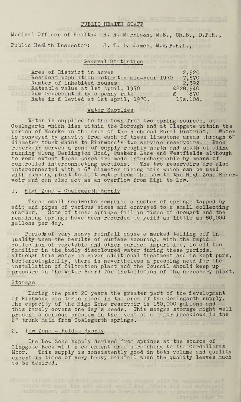 PUBLIC HEALTH STAFF Medical Officer of Health: H. R. Morrison, M.B., Ch.B., D.P.H., Public Health Inspector: J. T. D. James, M.A.P.H.I., General Statistics Area of District in acres Resident population estimated mid-year 1970 Number of inhabited houses Rateable value at 1st April, 1970 Sum represented by a penny rate Rate in £ levied at 1st April, 1970. £228,540 £ 870 15s.lOd 2,520 7,570 2,392 Water Supplies Water is supplied to the town from two spring sources, at Coalsgarth which lies within the Borough and. at Clapgate within the parish of Marske in the area of the Richmond Rural District. Water is conveyed by gravity from each of these limestone areas through 6 diameter trunk mains to Richmond's two service reservoirs. Each reservoir serves a zone of supply roughly north and south of aline running along Darlington Road, Quakers Lane and Westfields although to some extent these zones are made interchangeable by means of controlled interconnecting sections. The two reservoirs are also interconnected with a 6 diameter rising main which can be used with pumping plant to lift water from the Low to the High Zone Reser^ voir and can also act as an overflow from High to Low. 1. High Zone - Coalsgarth Supply These small headworks comprise a number of springs tapped by adit and pipes of various sizes and conveyed to a small collecting chamber. Some of these springs fail in times of drought and the remaining springs have been recorded to yeild as little as 80,000 gallons per day. Periods of very heavy rainfall cause a marked tailing off in quality when the results of surface scouring, with the rapid collection of vegetable and other surface impurities, is all too familiar in the badly discoloured water during these periods. Although this water is given additional treatment and is kept pure, bacteriological ly, there is nevertheless a pressing need for the installation of filtration plant and the Council should keep up pressure on the Water Board for installation of the necessrry plant. Storage During the past 20 years the greater part of the development of Richmond has taken place in the area of the Coalsgarth supply. The capacity of the High Zone reservoir is 150,000 gallons and this barely covers one day’s needs. This meagre storage might well present a serious problem in the event of a major breakdown in the 6 trunk main from Coalsgarth springs. 2. Low Zone - Feldom Supply The Low Zone supply derived from springs at the source of Clapgate Beck with a catchment area stretching to the Cordilleras Moor. This supply is consistently good in both volume and quality except in times of very heavy rainfall when the quality leaves much to be desired.
