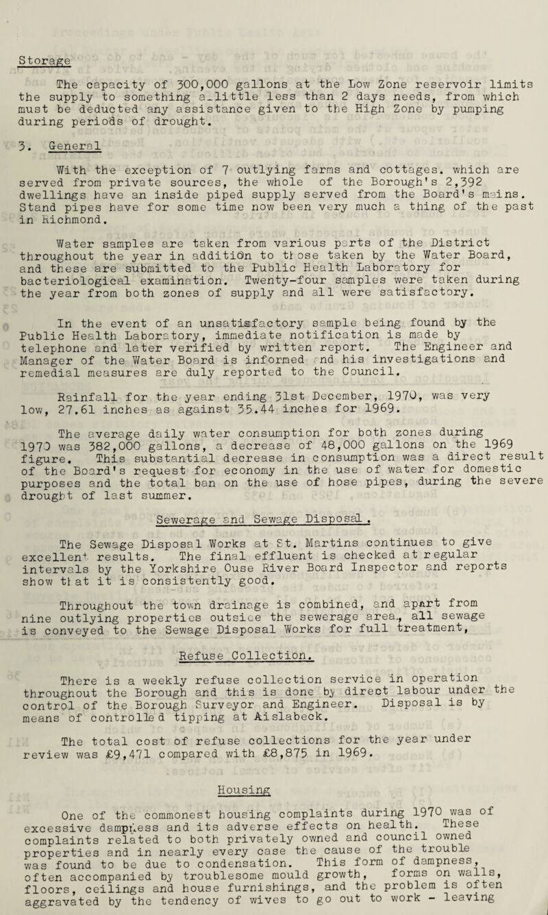 storage The capacity of 300,000 gallons at the Low Zone reservoir limits the supply to something a^little less than 2 days needs, from which must be deducted any assistance given to the High Zone by pumping during periods of drought. 3. General With the exception of 7 outlying farms and cottages, which are served from private sources, the whole of the Borough's 2,392 dwellings have an inside piped supply served from the Board's mains. Stand pipes have for some time now been very much a thing of the past in Richmond. Water samples are taken from various parts of the District throughout the year in additi(3n to ttose taken by the Water Board, and these are submitted to the Public Health Laboratory for bacteriological examination. Twenty-four samples were taken during the year from both zones of supply and all were satisfactory. In the event of an unsatisfactory sample being found by the Public Health Laboratory, immediate notification is made by telephone and later verified by written report. The Engineer and Manager of the Y/ater Board is informed 'nd his investigations and remedial measures are duly reported to the Council. Rainfall for the year ending 31st December, 1970, was very low, 27.61 inches as against 35.44 inches for 1969. The average daily water consumption for both zones during 1970 was 382,000 gallons, a decrease of 48,000 gallons on the 1969 figure. This substantial decrease in consumption was a direct result of the Board's request for economy in the use of water for domestic purposes and the total ban on the use of hose pipes, during the severe drought of last summer. Sewerage and Sewage Disposal . The Sewage Disposal Works at St. Martins continues to give excellent results. The final effluent is checked at regular intervals by the Yorkshire Ouse River Board Inspector and reports show tl: at it is consistently good. Throughout the town drainage is combined, and apart from nine outlying properties outsice the sewerage area,, all sewage is conveyed to the Sewage Disposal Works for full treatment, Refuse Collection. There is a weekly refuse collection service in operation throughout the Borough and this is done b;y direct labour under the control of the Borough Surveyor and Engineer. Disposal is by means of controlled tipping at Aislabeck. The total cost of refuse collections for the year under review was £9,471 compared with £8,875 in 1969. Housing One of the commonest housing complaints during 1970 was of excessive dampness and its adverse effects on health. These complaints related to both privately owned and council owned properties and in nearly every case the cause of the trouble was found to be due to condensation. This form of dampness, often accompanied b}/ troublesome mould growth, forms on walls, floors, ceilings and house furnishings, and the problem is often aggravated by the tendency of wives to go out to work — leaving