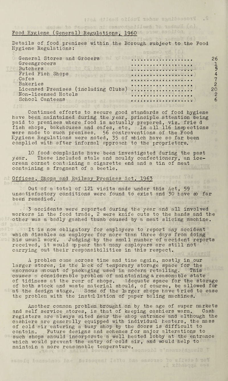 Food H.V|g;iene (General) Reig;ulations, I960 Details of food premises within the Borough subject to the Pood Hygiene Regulations: General Stores and Grocers 26 Greengrocers 1 Butchers 5 Fried Pish Shops 4 Cafes 7 Bakeries 2 Licensed Premises (including Clubs) . 20 Non-licensed Hotels 2 School Canteens 6 Continued efforts to secure good standards of food hygiene have been maintained during the year, principle attention being paid to premises where food is actually prepared, viz. frie d fish shops, bakehouses and cafes, etc. In all 116 inspections were made to such premises. 56 contraventions of the Pood Hygiene Regulations were noted, 35 of which have so far been complied with after informal approach to the proprietors. 10 food complaints have been investigated during the past year. These included stale and mouldy confectionery, an ice¬ cream cornet containing a cigarette end and a tin of meat containing a fragment of a beetle. Offices, Shops and Railway Premises ilct, 1963 Out of a total of 121 visits made under this /ict, 59 unsatisfactory conditions were found to exist and 30 have so far been remedied. 3 accidents were reported during the year and all involved workers in the food trade, 2 were knife cuts to the hands and the other was a badly gashed thumb caused by a meat slicing machine. It is now obligatory for employers to report any accident which disables an employee for more than three days from doing his usual work. Judging by the small number of accident reports received, it would appear that many employers are still not carrying out their responsibilities in this respect. A problem come across time and time again, mostly in our larger stores, is the lack of temporary storage space for the enormous amount of packaging used in modern retailing. This causes a considerable problem of maintaining a reasonable state of tidiness at the rear of shops. Adequate space for the storage of both stock and waste material should, of course, be allowed for at the design stage. Some of the larger shops have tried to ease the problem with the installation of paper baling machines. Another common problem brought on by the age of super markets and self service stores, is that of keeping cashiers warm. Cash registers are always sited near the shop entrance and although the cashiers are generally equipped with individual heaters, the mass of cold air entering a busy shop by the doors is difficult to contain. Future designs and schemes for major alterations to such shops should incorporate a well heated lobby at the entrance which would prevent the entry of cold air, and would help to maintain a more reasonable temperature.