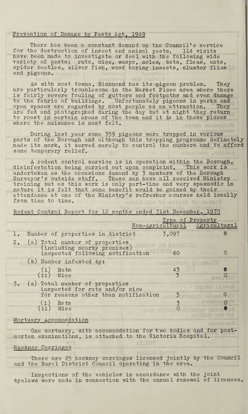 Prevention of Damage by Pests Act, 1949 There has been a constant demand on the Council’s service for the destruction of insect and animal pests. 114 visits have been made to investigate or deal with the following wide variety of pests; rats, mice, wasps, moles, bats, fleas, ants, spider beetles, silver fish, wood boring insects, cluster flies and pigeons. As with most towns, Richmond has its -pigeon problem. They are particularly troublesome in the Market Place area where there is fairly severe fouling of gutters and footpaths and even damage to the fabric of buildings. Unfortunately pigeons in parks and open spaces are regarded by most people as an attraction. They are fed and photographed during the day but at night they return to roost in certain areas of the town and it is in these places where the nuisance is most felt. During last year some 359 pigeons were trapped in various parts of the Borough and although this trapping programme definately made its mark, it served merely to control the numbers and to afford some temporary relief. A rodent control service is in operation within the Borough, disinfestation being carried out upon complaint. This work is undertaken as the occasions demand by 3 members of the Borough Surveyor’s outside staff. These men have all received Ministry training but as this work is only part-time and very spasmodic in nature it is felt that some benefit would be gained by their attendance at one of the Ministry’s refresher courses held locally from time to time. Rodent Control Report for 12 months ended 31st December. 1970 Type of Property Non-Agricultural Agricultural 1. Number of properties in district 3,097 8 2. (a) Total number of properties (including nearby premises) inspected following notification 60 0 (b) Number infested by: (i) Ra ts 43 0 (ii; 1 Mice 3 0 3. (a) Total number of properties inspected for rats and/or mice for reasons other than notification 3 0 1 Ra ts 3 0 (ii. ) Mice 0 0 Mortuary Accomniodation One mortuary, with accommodation for two bodies and for post¬ mortem examinations, is attached to the Victoria Hospital, Hackney There are 25 hackney carriages licensed jointly by the Council and the Rural District Council operating in the area. Inspections of the vehicles in accordance with the joint byelaws were made in connection with the annual renewal of licences