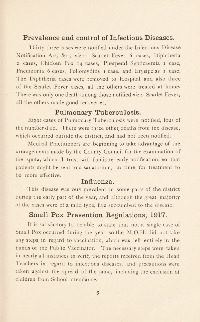 Prevalence and control of Infections Diseases. Thirty three cases were notified under the Infectious Disease Notification Act, &c., viz:- Scarlet Fever 6 cases, Diphtheria 2 cases, Chicken Pox 14 cases, Puerperal Septicaemia 1 case, Pneumonia 6 cases, Poliomyditis 1 case, and Erysipelas 1 case. The Diphtheria cases were removed to Hospital, and also three of the Scarlet Fever cases, all the others were treated at home. There was only one death among those notified viz Scarlet Fever, all the others made good recoveries. Pulmonary Tuberculosis. Eight cases of Pulmonary Tuberculosis were notified, four of the number died. There were three other deaths from the disease, which occurred outside the district, and had not been notified. Medical Practitioners are beginning to take advantage of the arrangements made by the County Council for the examination of the sputa, which I trust will facilitate early notification, so that patients might be sent to a sanatorium, in time for treatment to be more effective. Influenza. T his disease was very prevalent in some parts of the district during the early part of the year, and although the great majority of the cases were of a mild type, five succumbed to the disease. Small Pox Prevention Regulations, 1917. It is satisfactory to be able to state that not a single case of Small Pox occurred during the year, so the M.O.H. did not take any steps in regard to vaccination, which was left entirely in the hands of the Public Vaccinator. The necessary steps were taken in nearly all instances to verify the reports received from the Head Teachers in regard to infectious diseases, and precautions were taken against the spread of the same, including the exclusion of children from School attendance.